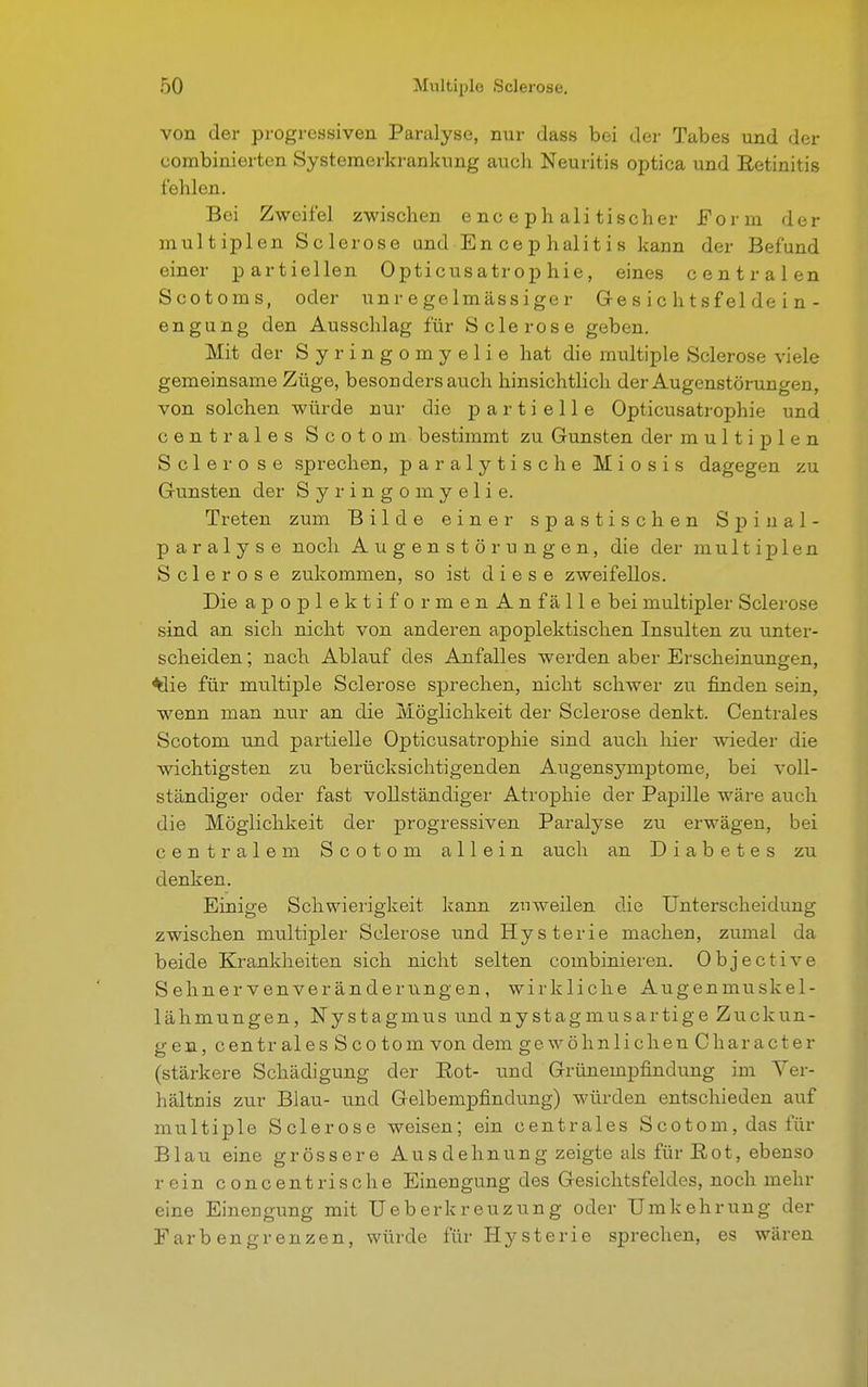 von der progressiven Paralyse, nur dass bei der Tabes und der combinierten Systemerkrankung auch Neuritis optica und Retinitis fehlen. Bei Zweifel zwischen encephalitischer Form der multiplen Sclerose und En ce p halit i s kann der Befund einer partiellen Opticusatrop hie, eines centralen Scotoms, oder unregelmässiger Ge s i c h t s f el de i n - engung den Ausschlag für Sclerose geben. Mit der Syringomyelie hat die multiple Sclerose viele gemeinsame Züge, besonders auch hinsichtlich der Augenstörungen, von solchen würde nur die partielle Opticusatrophie und centrales Scotom bestimmt zu Gunsten der multiplen Sclero se sprechen, paralytische Miosis dagegen zu Gunsten der Syringomyelie. Treten zum Bilde einer spastischen Spinal- paralyse noch Augenstörungen, die der multiplen Sclerose zukommen, so ist diese zweifellos. Die apoplektiformenAn fälle bei multipler Sclerose sind an sich nicht von anderen apoplektischen Insulten zu unter- scheiden ; nach Ablauf des Anfalles werden aber Erscheinungen, ^iie für multiple Sclerose sprechen, nicht schwer zu finden sein, wenn man nur an die Möglichkeit der Sclerose denkt. Centrales Scotom und partielle Opticusatrophie sind auch hier wieder die wichtigsten zu berücksichtigenden Augensymptome, bei voll- ständiger oder fast vollständiger Atrophie der Papille wäre auch die Möglichkeit der progressiven Paralyse zu erwägen, bei centralem Scotom allein auch an Diabetes zu denken. Einige Schwierigkeit kann zuweilen die Unterscheidung zwischen multipler Sclerose und Hysterie machen, zumal da beide Krankheiten sich nicht selten combinieren. Objective Sehnervenveränderungen, wirkliche Augenmuskel- lähmungen, Nystagmus und nystagmusartige Zuckun- gen, centrales Scotom von dem ge wohnlich enCharacter (stärkere Schädigung der Eot- und Grünempfindung im Ver- hältnis zur Blau- und Gelbempfindung) würden entschieden auf multiple Sclerose weisen; ein centrales Scotom, das für Blau eine grössere Aus dehnung zeigte als für Eot, ebenso rein concentrische Einengung des Gesichtsfeldes, noch mehr eine Einengung mit Ueber kreuz u ng oder Umkehrung der Farbengrenzen, würde für Hysterie sprechen, es wären