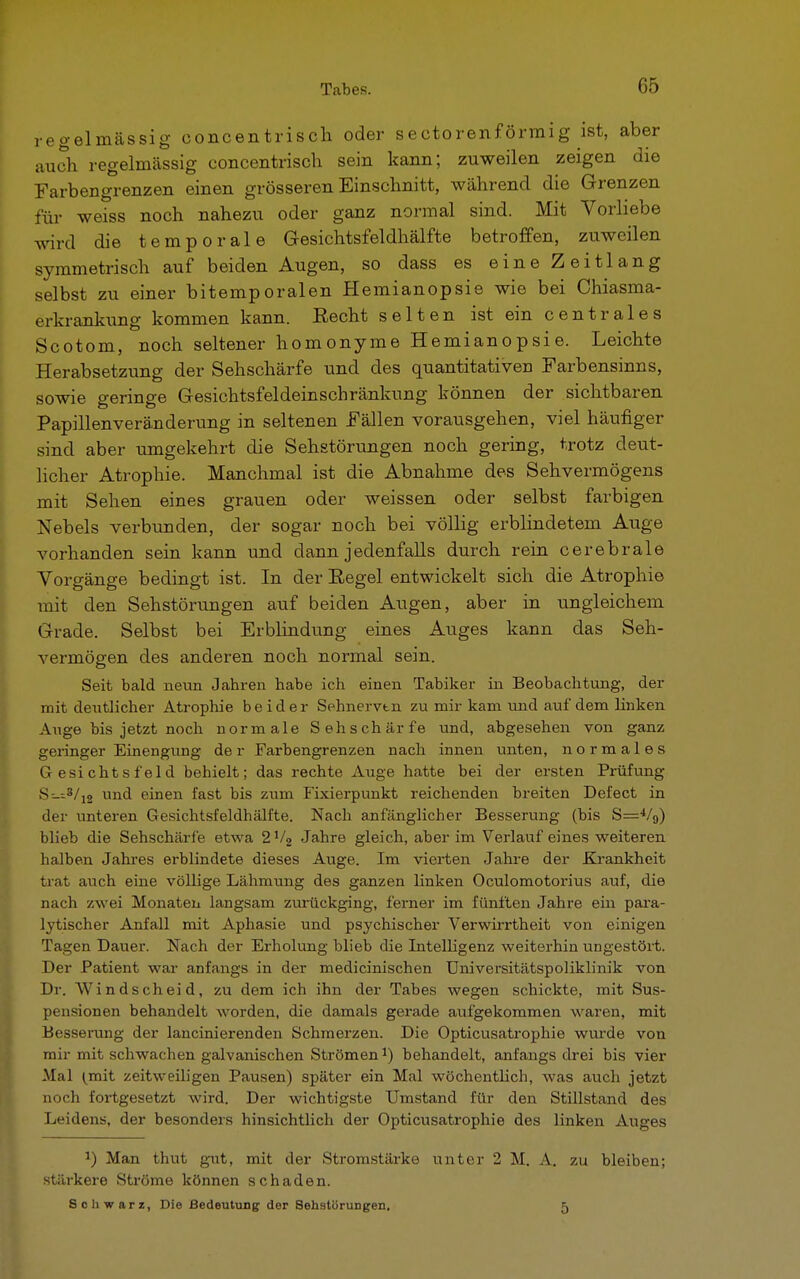 regelmässig oonoentrisch oder sectorenförmig ist, aber auch regelmässig eoncentrisch sein kann; zuweilen zeigen die Farbengrenzen einen grösseren Einschnitt, während die Grenzen für weiss noch nahezu oder ganz normal sind. Mit Vorliebe wird die temporale Gesichtsfeldhälfte betroffen, zuweilen symmetrisch auf beiden Augen, so dass es eine Zeitlang selbst zu einer bitemporalen Hemianopsie wie bei Chiasma- eikrankung kommen kann. Eecht selten ist ein centrales Scotom, noch seltener homonyme Hemianopsie. Leichte Herabsetzung der Sehschärfe und des quantitativen Farbensinns, sowie geringe Gesichtsfeldeinschränkung können der sichtbaren Papillenveränderung in seltenen Fällen vorausgehen, viel häufiger sind aber umgekehrt die Sehstörungen noch gering, trotz deut- licher Atrophie. Manchmal ist die Abnahme des Sehvermögens mit Sehen eines grauen oder weissen oder selbst farbigen Nebels verbunden, der sogar noch bei völlig erblindetem Auge vorhanden sein kann und dann jedenfalls durch rein cerebrale Vorgänge bedingt ist. In der Eegel entwickelt sich die Atrophie mit den Sehstörungen auf beiden Augen, aber in ungleichem Grade. Selbst bei Erblindung eines Auges kann das Seh- vermögen des anderen noch normal sein. Seit bald neun Jahren habe ich einen Tabiker in Beobachtung, der mit deutlicher Atrophie beider Sehnervtn zu mir kam und auf dem linken Auge bis jetzt noch normale Sehschärfe und, abgesehen von ganz geringer Einengung der Farbengrenzen nach innen unten, normales Gesichtsfeld behielt; das rechte Auge hatte bei der ersten Prüfung s_-.3/12 und einen fast bis zum Fixierpunkt reichenden breiten Defect in der unteren Gesichtsfeldhälfte. Nach anfänglicher Besserung (bis S=4/9) blieb die Sehschärfe etwa 2V2 Jahre gleich, aber im Verlaufeines weiteren halben Jahres erblindete dieses Auge. Im vierten Jahre der Krankheit trat auch eine völlige Lähmung des ganzen linken Oculomotorius auf, die nach zwei Monaten langsam zurückging, ferner im fünften Jahre ein para- lytischer Anfall mit Aphasie und psychischer Verwirrtheit von einigen Tagen Dauer. Nach der Erholung blieb die Intelligenz weiterhin ungestört. Der Patient war anfangs in der medicinischen Universitätspoliklinik von Dr. Windscheid, zu dem ich ihn der Tabes wegen schickte, mit Sus- pensionen behandelt worden, die damals gex-ade aufgekommen waren, mit Besserung der lancinierenden Schmerzen. Die Opticusatrophie wurde von mir mit schwachen galvanischen Strömen1) behandelt, anfangs drei bis vier Mal (mit zeitweiligen Pausen) später ein Mal wöchentlich, was auch jetzt noch fortgesetzt wird. Der wichtigste Umstand für den Stillstand des Leidens, der besonders hinsichtlich der Opticusatrophie des linken Auges J) Man thut gut, mit der Stromstärke unter 2 M. A. zu bleiben; stärkere Ströme können schaden. Schwarz, Die Bedeutung der Sehstürungen, 5