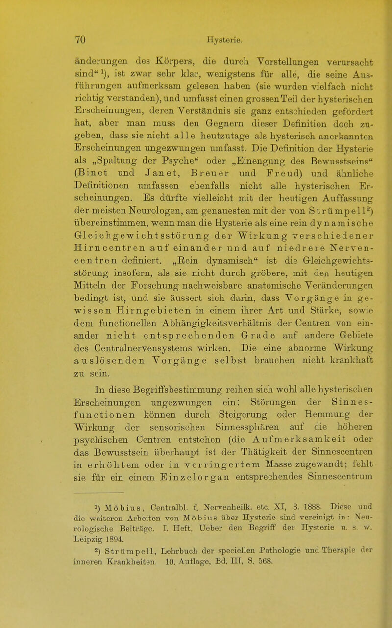 änderungen des Körpers, die durch Vorstellungen verursacht sind l), ist zwar sehr klar, wenigstens für alle, die seine Aus- führungen aufmerksam gelesen haben (sie wurden vielfach nicht richtig verstanden), und umfasst einen grossenTeil der hysterischen Erscheinungen, deren Verständnis sie ganz entschieden gefördert hat, aber man muss den Gegnern dieser Definition doch zu- geben, dass sie nicht alle heutzutage als hysterisch anerkannten Erscheinungen ungezwungen umfasst. Die Definition der Hysterie als „Spaltung der Psyche oder „Einengung des ßewusstseins (Binet und Janet, Breuer und Freud) und ähnliche Definitionen umfassen ebenfalls nicht alle hysterischen Er- scheinungen. Es dürfte vielleicht mit der heutigen Auffassung der meisten Neurologen, am genauesten mit der von Strümpell2) übereinstimmen, wenn man die Hysterie als eine rein dynamische Gleichgewichtsstörung der Wirkung verschiedene r Hirncentren auf einander und auf niedrere Nerven- centren definiert. „Rein dynamisch ist die Gleichgewichts- störung insofern, als sie nicht durch gröbere, mit den heutigen Mitteln der Forschung nachweisbare anatomische Veränderungen bedingt ist, und sie äussert sich darin, dass Vorgänge in ge- wissen Hirngebieten in einem ihrer Art und Stärke, sowie dem functionellen Abhängigkeitsverhältnis der Centren von ein- ander nicht entsprechenden Grade auf andere Gebiete des Centrainervensystems wirken. Die eine abnorme Wirkung auslösenden Vorgänge selbst brauchen nicht krankhaft zu sein. In diese Begriffsbestimmung reihen sich wohl alle hysterischen Erscheinungen ungezwungen ein: Störungen der Sinnes- functionen können durch Steigerung oder Hemmung der Wirkung der sensorischen Sinnessphären auf die höheren psychischen Centren entstehen (die Aufmerksamkeit oder das Bewusstsein überhaupt ist der Thätigkeit der Sinnescentren in erhöhtem oder in verringertem Masse zugewandt: fehlt sie für ein einem Einzelorgan entsprechendes Sinnescentrum 1) Möbius, Centralbl. f. Nervenheilk. etc. XI, 3. 1888. Diese und die weiteren Arbeiten von Möbius über Hysterie sind vereinigt in: Neu- rologische Beiträge. I. Heft. Ueber den Begriff der Hysterie u. s. w. Leipzig 1894. 2) Strümpell, Lehrbuch der speciellen Pathologie und Therapie der inneren Krankheiten. 10. Auflage, Bd. HI, S. 568.