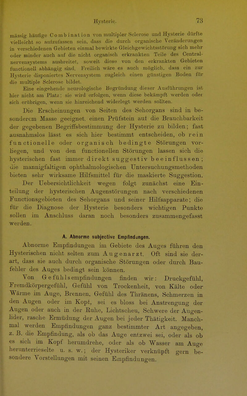 massig häufige Combination von multipler Seierose und Hysterie dürfte vielleicht so aufzulassen sein, dass die durch organische Veränderungen in verschiedenen Gebieten einmal bewirkte Gleichgewichtsstörung sich mehr oder minder auch auf die nicht organisch erkrankten Teile des Centrai- nervensystems ausbreitet, soweit diese von den erkrankten Gebieten functionell abhängig sind. Freilich wäre es auch möglich, dass ein zur Hysterie disponiertes Nervensystem zugleich einen günstigen Boden für die multiple Sclerose bildet. Eine eingehende neurologische Begründung dieser Ausführungen ist hier nicht am Platz; sie wird erfolgen, wenn diese bekämpft werden oder sich erübrigen, wenn sie hinreichend widerlegt werden sollten. Die Erscheinungen von Seiten des Sehorgans sind in be- sonderem Masse geeignet, einen Prüfstein auf. die Brauchbarkeit der gegebenen Begriffsbestimmung der Hysterie zu bilden; fast ausnahmslos lässt es sich hier bestimmt entscheiden, ob rein functionelle oder organisch bedingte Störungen vor- liegen, und von den functionellen Störungen lassen sich die hysterischen fast immer direkt suggestiv beeinflussen; die mannigfaltigen ophthalmologischen Untersuchungsmethoden bieten sehr wirksame Hilfsmittel für die maskierte Suggestion, Der Uebersichtlichkeit wegen folgt zunächst eine Ein- teilung der hysterischen Augenstörungen nach verschiedenen Functionsgebieten des Sehorgans und seiner Hilfsapparate; die für die Diagnose der Hysterie besonders wichtigen Punkte sollen im Anschluss daran noch besonders zusammengefasst werden. A. Abnorme subjective Empfindungen. Abnorme Empfindungen im Gebiete des Auges führen den Hysterischen nicht selten zum Augenarzt. Oft sind sie der- art, dass sie auch durch organische Störungen oder durch Bau- fehler des Auges bedingt sein können. Von Gefühlsempfindungen finden wir: Druckgefühl, Fremdkörpergefühl, Gefühl von Trockenheit, von Kälte oder Wärme im Auge, Brennen, Gefühl des Thränens, Schmerzen in den Augen oder im Kopi, sei es bloss bei Anstrengung der Augen oder auch in der Buhe, Lichtscheu, Schwere der Augen- lider, rasche Ermüdung der Augen bei jeder Thätigkeit. Manch- mal werden Empfindungen ganz bestimmter Art angegeben, z. B. die Empfindung, als ob das Auge entzwei sei, oder als ob es sich im Kopf herumdrehe, oder als ob Wasser am Auge herunterrieselte u. s. w.; der Hysteriker verknüpft gern be- sondere Vorstellungen mit seinen Empfindungen.