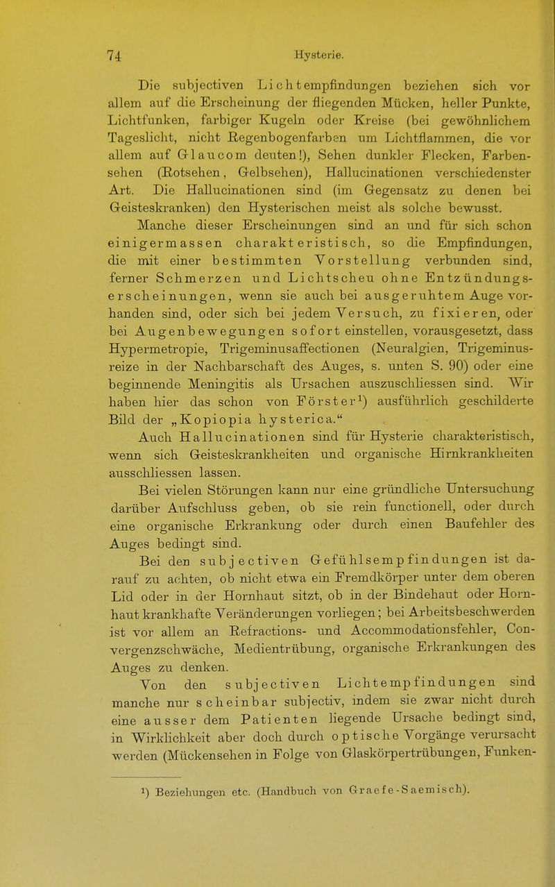 Die subjectiven Li ch tempfindungen beziehen sich vor allem auf die Erscheinung der fliegenden Mücken, heller Punkte, Lichtfunken, farbiger Kugeln oder Kreise (bei gewöhnlichem Tageslicht, nicht Regenbogenfarben um Lichtflammen, die vor allem auf Gl au com deuten!), Sehen dunkler Flecken, Farben- sehen (Rotsehen, Gelbsehen), Hallucinationen verschiedenster Art. Die Hallucinationen sind (im Gegensatz zu denen bei Geisteskranken) den Hysterischen meist als solche bewusst. Manche dieser Erscheinungen sind an und für sich schon einigermassen charakteristisch, so die Empfindungen, die mit einer bestimmten Vorstellung verbunden sind, ferner Schmerzen und Lichtscheu ohne Entzündungs- erscheinungen, wenn sie auch bei ausgeruhtem Auge vor- handen sind, oder sich bei jedem Versuch, zu fixieren, oder bei Augenbewegungen sofort einstellen, vorausgesetzt, dass Hypermetropie, Trigeminusaffectionen (Neuralgien, Trigeminus- reize in der Nachbarschaft des Auges, s. unten S. 90) oder eine beginnende Meningitis als Ursachen auszuschliessen sind. Wir haben hier das schon von Förster1) ausführlich geschilderte Bild der „Kopiopia hysterica. Auch Hallucinationen sind für Hysterie charakteristisch, wenn sich Geisteskrankheiten und organische Hirnkrankheiten ausschliessen lassen. Bei vielen Störungen kann nur eine gründliche Untersuchung darüber Aufschluss geben, ob sie rein functionell, oder durch eine organische Erkrankung oder durch einen Baufehler des Auges bedingt sind. Bei den subjectiven Gefühlsempfindungen ist da- rauf zu achten, ob nicht etwa ein Fremdkörper unter dem oberen Lid oder in der Hornhaut sitzt, ob in der Bindehaut oder Horn- haut krankhafte Veränderungen vorliegen; bei Arbeitsbeschwerden ist vor allem an Refractions- und Accommodationsfehler, Con- vergenzschwäche, Medientrübung, organische Erkrankungen des Auges zu denken. Von den subjectiven Lichtempfindungen sind manche nur scheinbar subjectiv, indem sie zwar nicht durch eine ausser dem Patienten liegende Ursache bedingt sind, in Wirklichkeit aber doch durch optische Vorgänge verursacht werden (Mückensehen in Folge von Glaskörpertrübungen, Funken- J) Beziehungen etc. (Handbuch von Graefe-Saemisch).