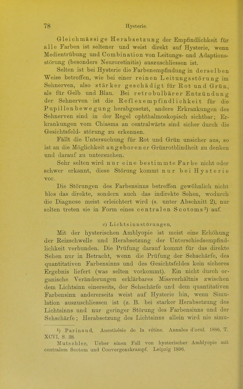 Glei chmässi ge Herabsetzung der Empfindlichkeit für alle Farben ist seltener und weist direkt auf Hysterie, wenn Medientrübung und Combination von Leitungs- und Adaptions- stürung (besonders Neuroretinitis) auszuschliessen ist. Selten ist bei Hysterie die Farbenempfindung in derselben Weise betroffen, wie bei einer reinen Leitungsstörung im Selmerven, also stärker geschädigt für Rot und Grün, als für Gelb und Blau. Bei retrobulbär er Entzündun g der Sehnerven ist die Reflexempfindlichkeit für die Pupillenbewegung herabgesetzt, andere Erkrankungen des Sehnerven sind in der Regel ophthalmoskopisch sichtbar; Er- krankungen vom Chiasma an centralwärts sind sicher durch die Gesichtsfeld- Störung zu erkennen. Fällt die Untersuchung für Rot und Grün unsicher aus, so ist an die Möglichkeit angeboren er Grünrotblindheit zu denken und darauf zu untersuchen. Sehr selten wird nur eine bestimmte Farbe nicht oder schwer erkannt, diese Störung kommt nur bei Hysterie vor. Die Störungen des Farbensinns betreffen gewöhnlich nicht blos das direkte, sondern auch das indirekte Sehen, wodurch die Diagnose meist erleichtert wird (s. unter Abschnitt 2), nur selten treten sie in Form eines centralen Scotoms1) auf. c) Lichtsinnstörungen, Mit der hysterischen Amblyopie ist meist eine Erhöhung der Reizschwelle und Herabsetzung der Unterschiedsempfind- lichkeit verbunden. Die Prüfung darauf kommt für das direkte Sehen nur in Betracht, wenn die Prüfung der Sehschärfe, des quantitativen Farbensinns und des Gesichtsfeldes kein sicheres Ergebnis liefert (was selten vorkommt). Ein nicht durch or- ganische Veränderungen erklärbares Missverhältnis zwischen dem Lichtsinn einerseits, der Sehschärfe und dem quantitativen Farbensinn andererseits weist auf Hysterie hin, wenn Simu- lation auszuschliessen ist (z. B. bei starker Herabsetzung des Lichtsinns und nur geringer Störung des Farbensiuns und der Sehschärfe ; Herabsetzung des Lichtsinns allein wird nie simu- l) Parinaud, Anesthesie de la retine. Annales d'ocul. 1886, T. XCVI, S. 38. Mutschier, Ueber einen Fall von hysterischer Amblyopie mit centralem Scotom und ConvergeDzkrampf. Leipzig 1896.