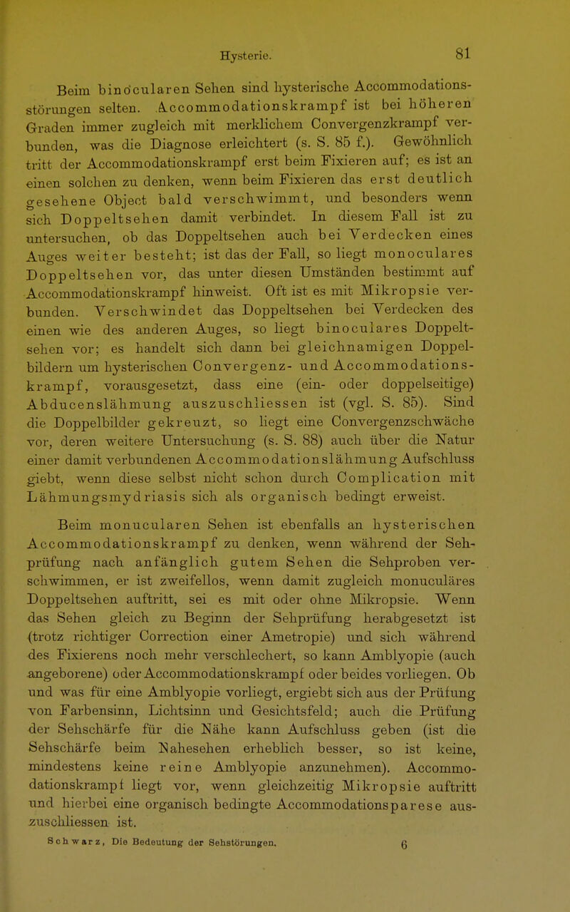 Beim binöcularen Sehen sind hysterische Accommodations- störungen selten. Accommodationskrampf ist bei höheren Graden immer zugleich mit merklichem Convergenzkrampf ver- bunden, was die Diagnose erleichtert (s. S. 85 f.). Gewöhnlich tritt der Accommodationskrampf erst beim Fixieren auf; es ist an einen solchen zu denken, wenn beim Fixieren das erst deutlich gesehene Object bald verschwimmt, und besonders wenn sich Doppeltsehen damit verbindet. In diesem Fall ist zu untersuchen, ob das Doppeltsehen auch bei Yerdecken eines Auges weiter besteht; ist das der Fall, so liegt monoculares Doppeltsehen vor, das unter diesen Umständen bestimmt auf Accommodationskrampf hinweist. Oft ist es mit Mikropsie ver- bunden. Verschwindet das Doppeltsehen bei Verdecken des einen wie des anderen Auges, so liegt binoculares Doppelt- sehen vor; es handelt sich dann bei gleichnamigen Doppel- bildern um hysterischen Convergenz- und Accommodations- krampf, vorausgesetzt, dass eine (ein- oder doppelseitige) Abducenslähmung auszuschliessen ist (vgl. S. 85). Sind die Doppelbilder gekreuzt, so hegt eine Convergenzschwäche vor, deren weitere Untersuchung (s. S. 88) auch über die Natur einer damit verbundenen Accommodationslähmung Aufschluss giebt, wenn diese selbst nicht schon durch Complication mit Lähmungsmydriasis sich als organisch bedingt erweist. Beim monucularen Sehen ist ebenfalls an hysterischen Accommodationskrampf zu denken, wenn während der Seh- prüfung nach anfänglich gutem Sehen die Sehproben ver- schwimmen, er ist zweifellos, wenn damit zugleich monuculäres Doppeltsehen auftritt, sei es mit oder ohne Mikropsie. Wenn das Sehen gleich zu Beginn der Sehprüfung herabgesetzt ist (trotz richtiger Correction einer Ametropie) und sich während des Fixierens noch mehr verschlechert, so kann Amblyopie (auch angeborene) oder Accommodationskrampf oder beides vorliegen. Ob und was für eine Amblyopie vorliegt, ergiebt sich aus der Prüfung von Farbensinn, Lichtsinn und Gesichtsfeld; auch die Prüfung der Sehschärfe für die Nähe kann Aufschluss geben (ist die Sehschärfe beim Nahesehen erheblich besser, so ist keine, mindestens keine reine Amblyopie anzunehmen). Accommo- dationskrampf liegt vor, wenn gleichzeitig Mikropsie auftritt und hierbei eine organisch bedingte Accommodationsparese aus- zuschliessen ist. Schwarz, Die Bedeutung der Sehstörungen. g