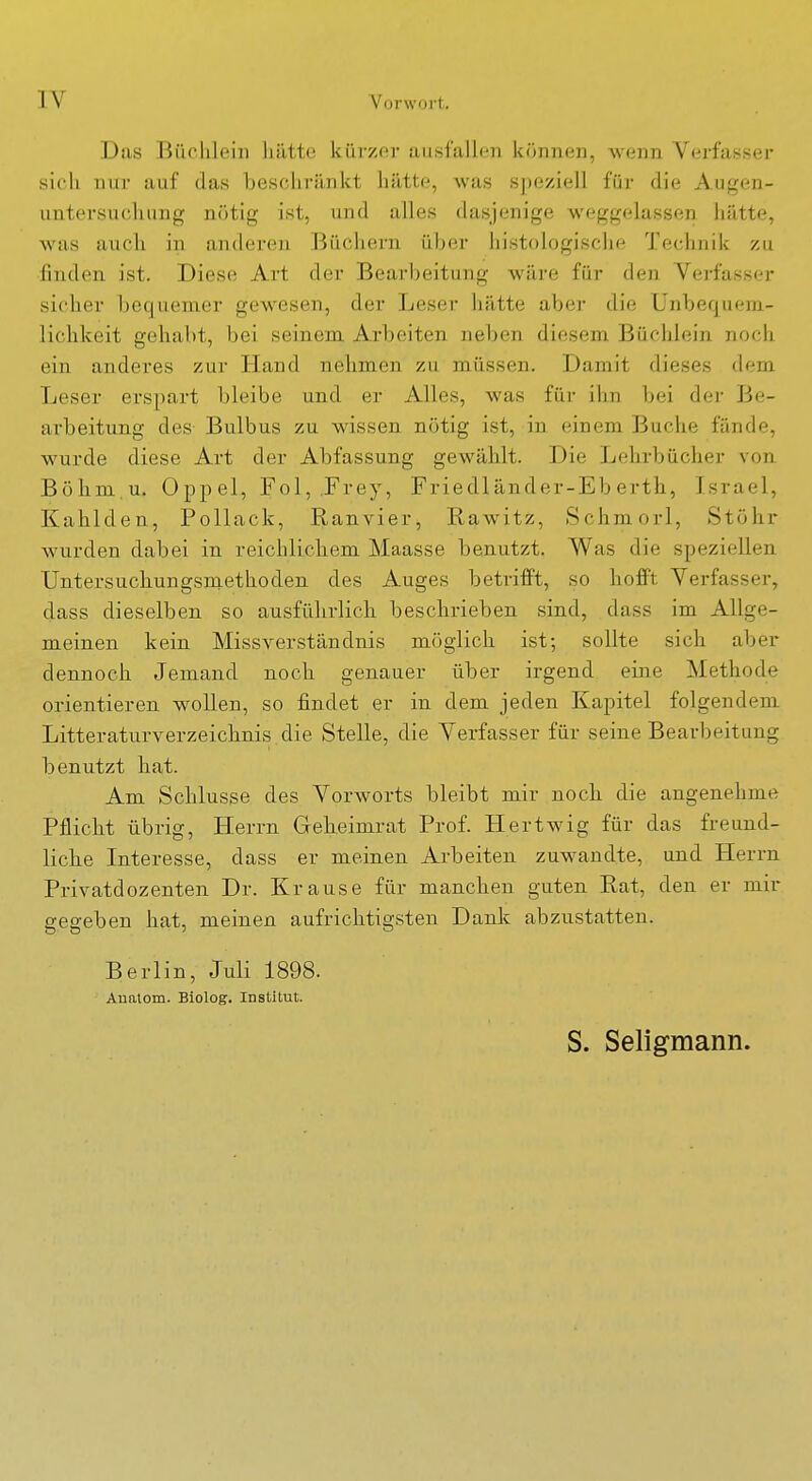 Das Büchlein liiitte kürzer ausfallen können, wenn Verfasser sich nur auf das beschränkt hätte, was S])eziell für die Augen- untersucliung nötig ist, und alles dasjenige weggelassen hätte, was aucli in anderen Büchern über histologische Technik zu finden ist. Diese Art der Bearbeitung wäre für den Verfasser sicher bequemer gewesen, der Leser hätte aber die ünbequem- liclikeit gehabt, bei seinem Arbeiten neben diesem Büchlein noch ein anderes zur Hand nelimen zu müssen. Damit dieses dem Leser erspart bleibe und er Alles, was für ihn bei der Be- arbeitung des Bulbus zu wissen nötig ist, in einem Buche fände, wurde diese Art der Abfassung gewählt. Die Lehrbücher von Böhm.u. Oppel, Fol, .Frey, Friedländer-Eb erth, Israel, Kahlden, Pollack, Ranvier, Rawitz, Schmorl, Stuhr wurden dabei in reichlichem Maasse benutzt. Was die speziellen Untersuchungsraethoden des Auges betrifft, so hofft Verfasser, dass dieselben so ausführlich beschrieben sind, dass im Allge- meinen kein Missverständnis möglich ist; sollte sich aber dennoch Jemand noch genauer über irgend eine Methode orientieren wollen, so findet er in dem jeden Kapitel folgendem Litteraturverzeichnis die Stelle, die Verfasser für seine Bearbeitung benutzt hat. Am Schlüsse des Vorworts bleibt mir noch die angenehme Pflicht übrig, Herrn Geheimrat Prof. Hertwig für das freund- liche Interesse, dass er meinen Arbeiten zuwandte, und Herrn Privatdozenten Dr. Krause für manchen guten Rat, den er mir gegeben hat, meinen aufrichtigsten Dank abzustatten. Berlin, Juli 1898. Aualom. Biolog. Institut. S. Seligmann.