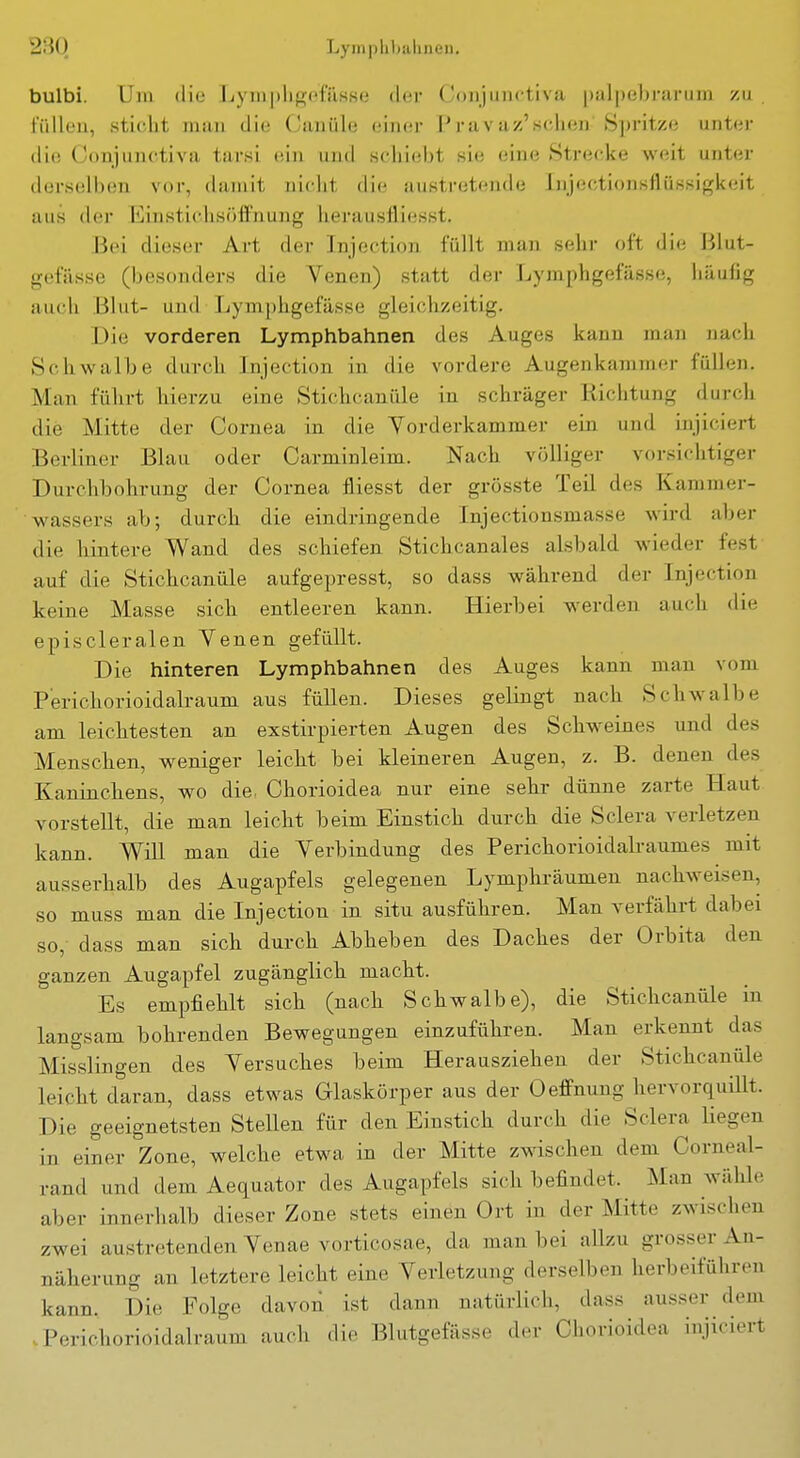 bulbi. Um die Lympligefässe der Coiijunctiva ))al|)e])rarum zu , fiilloii, sticht man die Canüle einer l'ravaz'sehen Spritze unter die Conjunctiva tarsi (iin und schiebt sie eine Strecke weit unter derselben vor, damit niclit die austretende Injectionsflüssigkeit aus der Einsticlisöffuunf^ herausfliesst. Bei dieser Art der Injection füllt man sehr oft die Blut- gefässe (besonders die Venen) statt der Lymphgefässe, häufig auch Blut- und Lymphgefässe gleichzeitig. Die vorderen Lymphbahnen des Auges kann man nach Schwalbe durch Injection in die vordere Augenkammer füllen. Man führt hierzu eine Stichcanüle in schräger Richtung durcli die Mitte der Cornea in die Yorderkammer ein und injiciert Berliner Blau oder Carminleim. Nach völliger vorsichtiger Durchbohrung der Cornea fliesst der grösste Teil des Kammer- wassers ab; durch die eindringende Injectionsmasse wird aber die hintere Wand des schiefen Stichcanales alsbald wieder fest auf die Stichcanüle aufgepresst, so dass während der Injection keine Masse sich entleeren kann. Hierbei werden auch die episcleralen Yenen gefüllt. Die hinteren Lymphbahnen des Auges kann man vom P'erichorioidalraum aus füllen. Dieses gelingt nach Schwalbe am leichtesten an exstirpierten Augen des Schweines und des Menschen, weniger leicht bei kleineren Augen, z. B. denen des Kaninchens, wo die Chorioidea nur eine sehr dünne zarte Haut vorstellt, die man leicht beim Einstich durch die Sclera verletzen kann. Will man die Verbindung des Perichorioidalraumes mit ausserhalb des Augapfels gelegenen Lymphräumen nachweisen, so muss man die Injection in situ ausführen. Man verfährt dabei so, dass man sich durch Abheben des Daches der Orbita den ganzen Augapfel zugänglich macht. Es empfiehlt sich (nach Schwalbe), die Stichcanüle in langsam bohrenden Bewegungen einzuführen. Man erkennt das Misslingen des Versuches beim Herausziehen der Stichcanüle leicht daran, dass etwas Glaskörper aus der Oeffnung hervorquillt. Die geeignetsten Stellen für den Einstich durch die Sclera liegen in einer Zone, welche etwa in der Mitte zwischen dem Corneal- rand und dem Aequator des Augapfels sich befindet. Man wälile aber innerhalb dieser Zone stets einen Ort in der Mitte zwischen zwei austretenden Venae vorticosae, da man bei allzu grosser An- näherung an letztere leicht eine Verletzung derselben herbeiführen kann. Die Folge davon ist dann natürlich, dass ausser dem Perichorioidalraum auch die Blutgefässe der Chorioidea injiciert