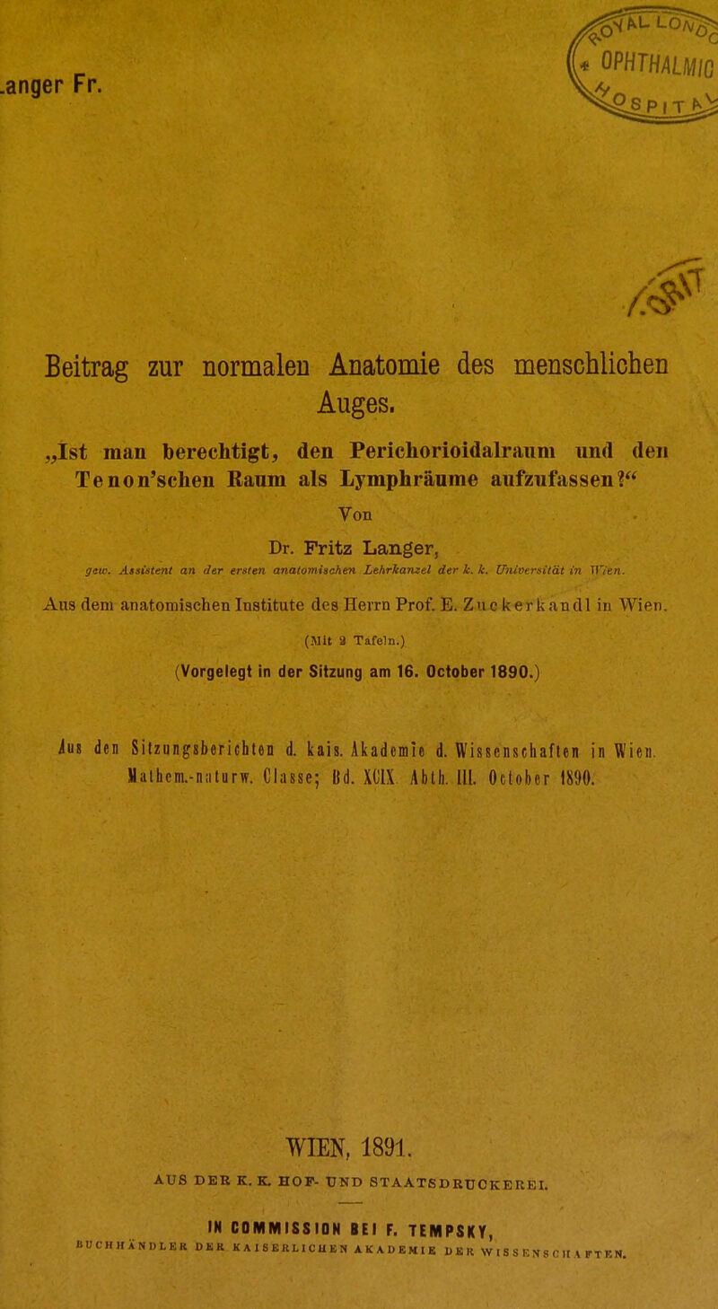 .anger Fr. /0 Beitrag zur normalen Anatomie des menschlichen Auges. „Ist man berechtigt, den Perichorioidalraum und den Tenon'schen Ranm als Lymphräume aufzufassen? Von Dr. Fritz Langer, geio. AsDÜtenl an der ersten anatomischen Lehrkanzel der k. k. Univrrsität in Il'/t«. Aus dem anatomischen Institute des Herrn Prof. E. Zuckerkandl in Wien. (.Mit a Tafeln.) (Vorgelegt in der Sitzung am 16. October 1890.) iuj den Silzungsberichten d. liais. Aiiadcmie d. Wissensciiaflen in Wien. Halhem.-niitarw. Classe; U. XOlX. Ablh. III. October 1890. WIEN, 1891. AUS DER K. K. HOP- UND STAATSDRUCKEREI. IN BÜCHHÄNÜLER OSR COMMISSION BEI F. TEMPSKY, KAISERLICUBN AKADEMIK DBRWISSENSOIIAFTBN.