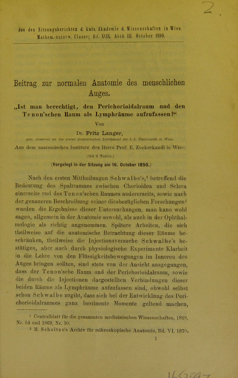 ins den Sitzungsberichten d. kais. Akademie d. Wissenschaften in Wien. M.nhcni.-niiliirw. Ciasse; ll.l. XCIX. Alitli. III. öctober 1890. Beitrag zur normalen Anatomie des menschlichen Auges. „Ist man berechtigt, den Perichorioidalrauni und den Tenon'schen Raum als Lymphräume aufzufassen? Von Dr. Fritz Langer, geic. Assistent an der ersten anatomischen Lehrkanzel der k. k. ünieersität in Wien. Aus dem anatomischen Institute des Herrn Prof. E. Zuckerkandl in Wien. (.Mit 2 Tafeln.) (Vorgelegt in der Sitzung am 16. October 1890.) Nach den ersten Mittheilimgen Schwalbe's/ betreffend die Bedeutung des Spaltraumes zwischen Chorioidea und Sclera einerseits und des Tenon'schen Raumes andererseits, sowie nach der genaueren Beschreibung seiner diesbezüglichen Forschungen^ wurden die Ergebnisse dieser Untersuchungen, mau kann wohl sagen, allgemein in der Anatomie sowohl, als auch in der Ophthal- mologie als richtig angenommen. Spätere Arbeiten, die sich theilweise auf die anatomische Betrachtung dieser Räume be- schränken, theilweise die Injectionsversuche Schwalbe's be- stätigen, aber auch durch physiologische Experimente Klarheit in die Lehre von den Flüssigkeitsbewegungen im Inneren des Auges bringen sollten, sind stets von der Ansicht ausgegangen, dass der Tenon'sche Raum und der Perichorioidalraum, sowie die durch die Injectionen dargestellten Verbindungen dieser beiden Räume als Lymphräume aufzufassen sind, obwohl selbst schon Schwalbe zugibt, dass sich bei der Entwicklung des Peri- chorioidalraumes ganz bestimmte Momente geltend macheu, 1 Centralblatt für die gesummten medicinischen Wissenschaften, 1868, Nr. 54 und 1869, Nr. 30. 2 M. Schultze's Archiv für mikroskopische Anatomie, Bd. VI, 1870.