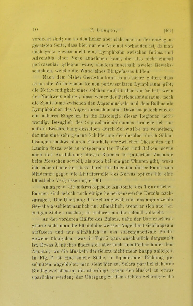 verduokt sind; uin so deutlicher aber sieht man au der entgegca- gcsctztcii Seile, dass liier nur ein Artefact vorhanden ist, da man doch ganz gewiss nicht eine Lyniphbnhn zwischen Intima und Adventitia einer Vene annehmen kann, die also nicht einmal perivasculär gelegen wäre, sondern innerhalb zweier Gewebs- schichten, welche die Wand eines Blutgefässes bilden. Nach dem bisher Gesagten kann es als sicher gelten, dass es um die Wirbelveneu keinen perivascnlären Lymphraum gibt; die Nothwendigkeit eines solclien entfällt aber von 'selbst, wenn der Nachweis gelingt, dass weder der Perichorioidalraum, noch die Spalträume zwischen den Augenmuskeln und dem Bulbus als Lymphbahuen des Auges anzusehen sind. Dazu ist jedoch wieder ein näheres Eingehen in die Histologie dieser Regionen nofh- weudig. Bezüglich des Supraehorioidalraumes brauche ich nur auf die Beschreibung desselben durch Schwalbe zu verweisen, der uns eine sehr genaue Schilderung des daselbst durch Silber- lösungen nachweisbaren Endothels, der zwischen Chorioidea und Lamina fusca sclerae ausgespannten Fäden und Balken, sowie auch der Ausdehnung dieses Raumes in injicirtem Zustande beim Menschen sowohl, als auch bei einigen Thieren gibt, wozu ich jedoch bemerke, dass durch die Injection dieser Raum zum Mindesten gegen die Eintrittsstelle des Nervus opticus hin eine künstliche Vergrösserung erhält. Anlangend die mikroskopische Anatomie des Tenon'schen Raumes sind jedoch noch einige bemerkenswerthe Details nach- zutragen. Der Ubergang des Scleralgewebes in das angrenzende Gewebe geschieht nämlich nur allmählich, wenn er sich auch an einigen Stellen rascher, an anderen minder schnell vollzieht. An der vorderen Hälfte des Bulbus, nahe der Corneascleral- grenze sieht man die Bündel der weissen Augenbant sich langsam auffasern und nur allmählich in das subconjunctivale Binde- gewebe übergehen, was in Fig. 6 ganz anschaulich dargestellt ist. Etwas Ähnliches findet sich aber auch unmittelbar hinter dem Äquator, wo die Muskeln der Sclera nicht mehr knapp anliegen. In Fig. 7 ist eine solche Stelle, in äquatorialer Richtung ge- schnitten, abgebildet; man sieht hier zur Sclera parallel ziehende Bindegewebsfasern, die allerdings gegen den Muskel zu etwas spärlicher werden; der Übergang zu dem dichten Scleralgewebe