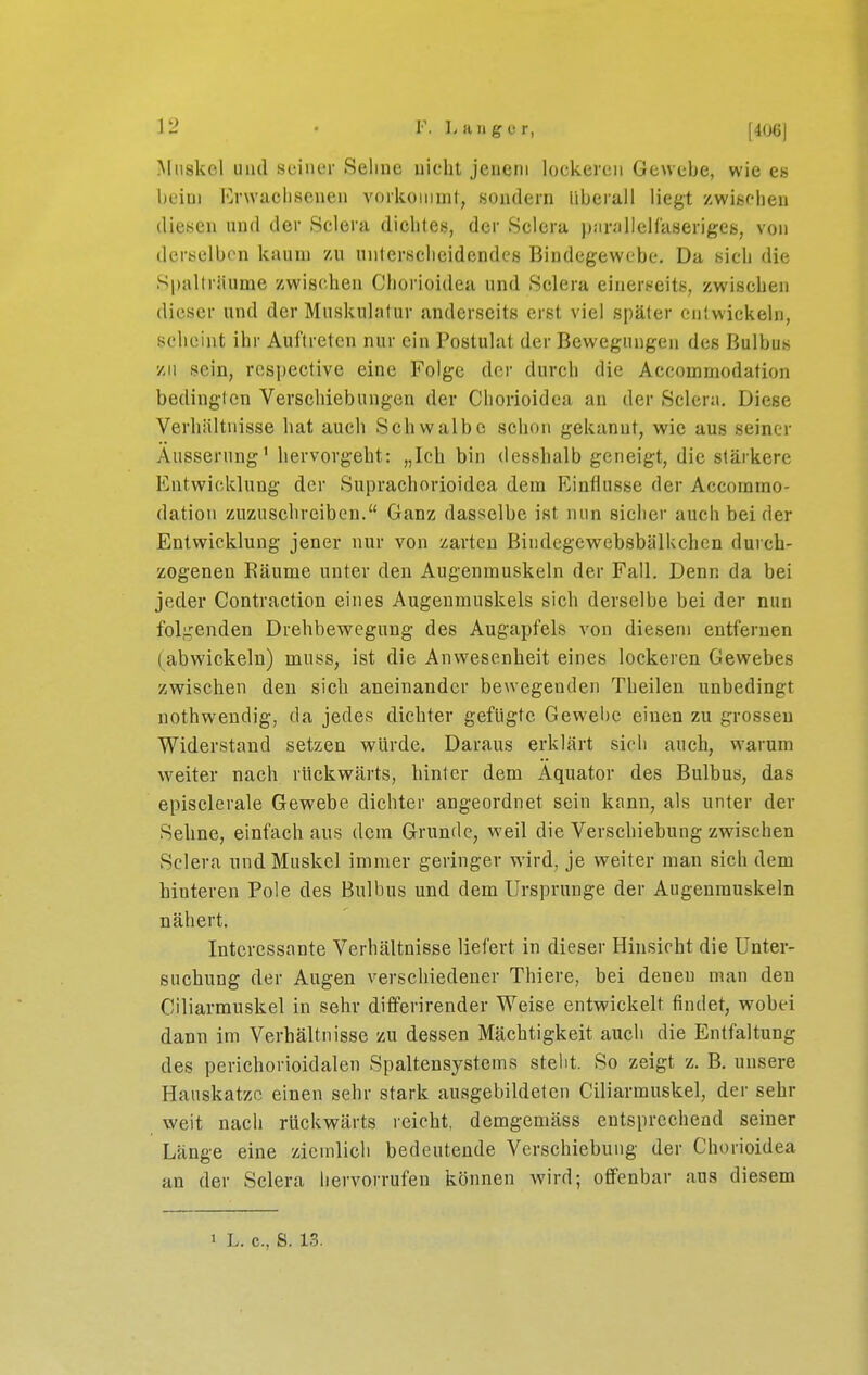 IMiiökol und Heiner Sehne nicht jenem lockeren Gewehe, wie es l)eiui Erwachsenen vorkoniml, sondern liherall liegt zwischen diesen und der Sclera dichtet), der Sclera ))!ir<'illell'aserigeb, von derselbon kaum zu unterscheidendes Bindegewebe. Da sich die Spalträume zwischen Chorioidea und Sclera einerseits, zwischen dieser und der Muskulatur anderseits erst viel später entwickeln, scheint ihr Auftreten nur ein Postulat der Bewegungen des Bulbus zu sein, respective eine Folge der durch die Accommodation bedingten Verschiebungen der Chorioidea an der Sclera. Diese Verhältnisse hat auch Schwalbe schon gekannt, wie aus seiner Äusserung' hervorgeht: „Ich bin desshalb geneigt, die stärkere Entwicklung der Suprachorioidea dem Einflüsse der Accommo- dation zuzusehreiben. Ganz dasselbe ist nun sicher auch beider Entwicklung jener nur von zarten Bindegewebsbälkchcn durch- zogeneu Räume unter den Augenmuskeln der Fall. Denn da bei jeder Contraction eines Augenmuskels sich derselbe bei der nun folgenden Drehbewegung des Augapfels von diesem entfernen (abwickeln) muss, ist die Anwesenlieit eines lockeren Gewebes zwischen den sich aneinander bewegenden Theilen unbedingt nothwendig, da jedes dichter gefügte Gewel)C einen zu grossen Widerstand setzen würde. Daraus erklärt sich auch, warum weiter nach rückwärts, hinter dem Äquator des Bulbus, das episclerale Gewebe dichter angeordnet sein kann, als unter der Seime, einfach aus dem Grunde, weil die Verschiebung zwischen Sclera und Muskel immer geringer wird, je weiter man sich dem hinteren Pole des Bulbus und dem Ursprünge der Augenmuskeln nähert. Interessante Verhältnisse liefert in dieser Hinsicht die Unter- suchung der Augen verschiedener Thiere, bei denen man den Ciliarmuskel in sehr diflferirender Weise entwickelt findet, wobei dann im Verbältnisse zu dessen Mächtigkeit auch die Entfaltung des pericborioidalen Spaltensystems steht. So zeigt z. B. unsere Hauskatze einen sehr stark ausgebildeten Ciliarmuskel, der sehr weit nach rückwärts reicht, demgemäss entsprechend seiner Länge eine ziemlich bedeutende Verschiebung der Chorioidea an der Sclera hervorrufen können wird; offenbar aus diesem