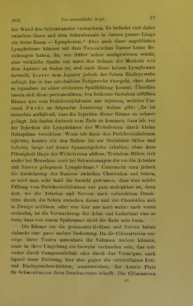 ^4131 Drts meiisclüiche Auge. J der Wand des Scloralcaualcs verwachsen. Es befindet sich daher zwischen ihnen und dem Scleralcanale in dessen ganzer Länge ein freier Raum — Lymphraum. Aber auch diese angeblichen Lymphränme können mit, dem Tenon'schen Räume keine Be- ziehungen haben, da, wie früher schon nachgewiesen wurde, eine wirkliche Spalte nur unter den Sehnen der Muskeln vor dem Äquator zu finden ist, und auch diese keinen Lymphraum darstellt, hinter dem Äquator jedoch der Sciera Bindegewebe anliegt, das in das retrobulbäre Fettgewebe übergeht, ohne dass es irgendwo zu einer evidenten Spaltbildung kommt. Überdies lassen sieh diese perivasculären, von lockeren Geweben erfüllten Räume nie vom Perichorioidalraum aus injiciren, welcher Um- stand Fuchs zu folgender Äusserung Anlass gibt: „Es ist immerhin auffallend, dass die Injection dieser Räume so schwer gelingt. Ich dachte dadurch zum Ziele zu kommen, dass ich vor der Injection die Lymphräume der Wirbelvenen durch kleine Holzspähne verschloss. Wenn ich dann den Perichorioidalraum injicirte, konnte ich den Bulbus bis zur Steinhärte füllen und beliebig lange auf dieser Spannungshöhe erhalten, ohne dass Flüssigkeit längs der Wirbelvenen abfloss. Trotzdem füllten sich weder bei Menschen- noch bei Schweinsaugen die nni die Arterien und Nerven gelegenen Lymphräume. Untersucht man jedoch die Ausdehnung des Rautnes zwischen Chorioidea und Sciera, so wird man sehr bald die Ansicht gewinnen, dass eine solche Füllung vom Perichorioidalraume aus ganz undenkbar ist, denn dort, wo die Arterien und Nerven nach vollendetem Durcb- tritte durch die Sciera zwischen dieser und der Chorioidea sich in Zweige auflösen, oder von hier aus noch weiter nach vorne verlaufen, ist die Verwachsung der Ader- und Lederhaut eine so feste, dass von einem Spaltraume nicht die Rede sein kann. Die Räume um die genannten Gefässe und Nerven haben vielmehr eine ganz andere Bedeutung. Da die Ciliararterien ver- möge ihrer Tunica muscularis ihr Volumen ändern können, muss in ihrer Umgebung ein Gewebe vorhanden sein, das ent- weder durch Compressibilität oder durch das Vermögen, nach irgend einer Richtung, hier also gegen die retrobulbären Fett- und Bindegewebsschichten, auszuweichen, der Arterie Platz für Schwnnkungen ihres Durchmessers schafft. Die Ciliarnerven 9*