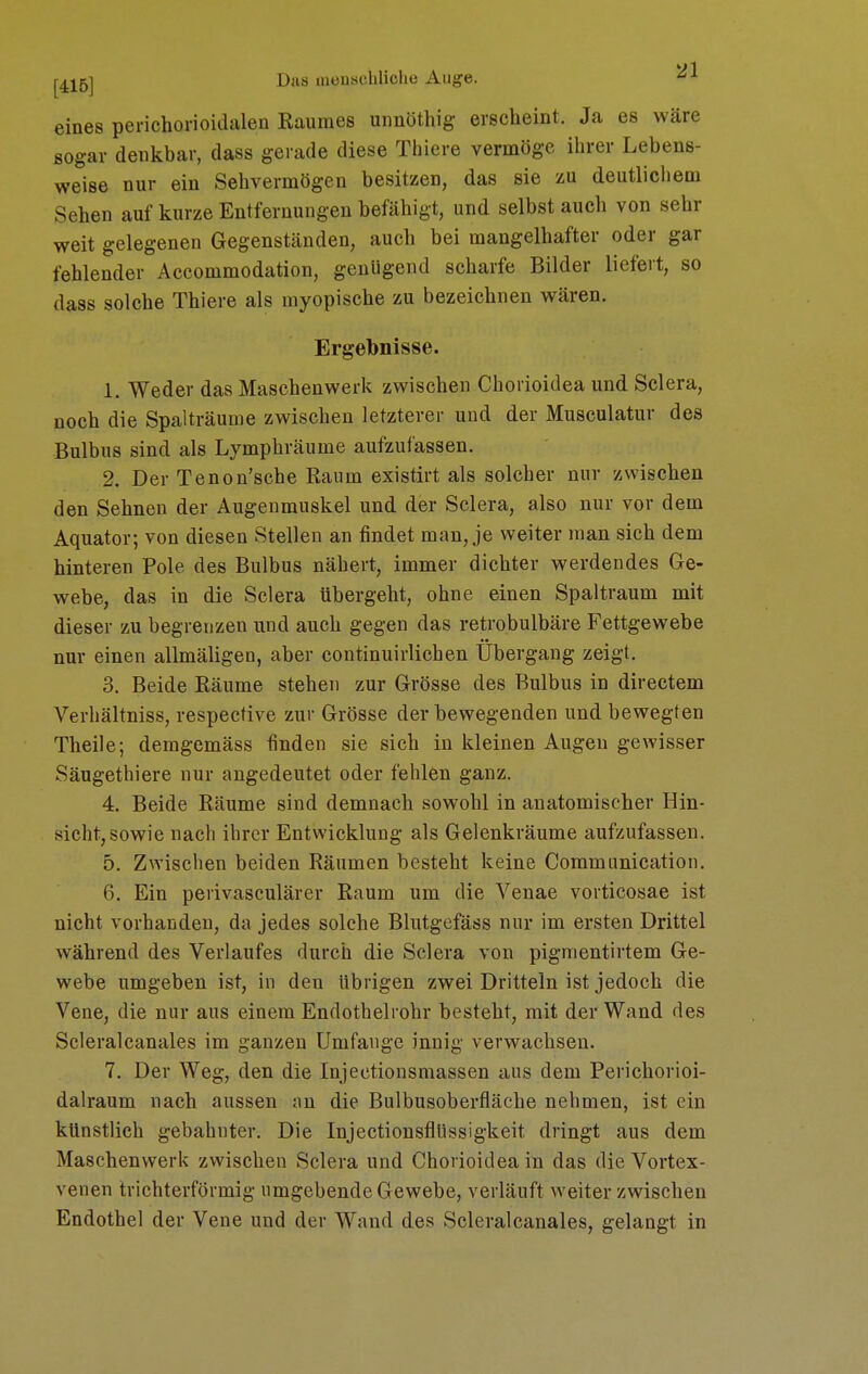 eines penchorioidalen Raumes uiinöthig erscheint. Ja es wäre sogar denkbar, dass gerade diese Thiere vermöge ihrer Lebens- weise nur ein Sehvermögen besitzen, das sie zu deutlichem Sehen auf kurze Entfernungen befähigt, und selbst auch von sehr weit gelegenen Gegenständen, auch bei mangelhafter oder gar fehlender Accommodation, genügend scharfe Bilder liefert, so dass solche Thiere als myopische zu bezeichnen wären. Ergebnisse. 1. Weder das Maschenwerk zwischen Chorioidea und Sclera, noch die Spalträunie zwischen letzterer und der Musculatur des Bulbus sind als Lymphräume aufzufassen. 2. Der Tenon'sche Raum existirt als solcher nur zwischen den Sehnen der Augenmuskel und der Sclera, also nur vor dem Äquator; von diesen Stellen an findet mau, je weiter man sich dem hinteren Pole des Bulbus nähert, immer dichter werdendes Ge- webe, das in die Sclera übergeht, ohne einen Spaltraum mit dieser zu begrenzen und auch gegen das retrobulbäre Fettgewebe nur einen allmäligen, aber continuirlichen Ubergang zeigt. 3. Beide Räume stehen zur Grösse des Bulbus in directem Verhältniss, respective zur Grösse der bewegenden und bewegten Theile; demgemäss finden sie sich in kleinen Augen gewisser Säugethiere nur angedeutet oder fehlen ganz. 4. Beide Räume sind demnach sowohl in anatomischer Hin- sicht, sowie nach ihrer Entwicklung als Gelenkräume aufzufassen. 5. Zwischen beiden Räumen besteht keine Communication. 6. Ein perivasculärer Raum um die Venae vorticosae ist nicht vorhanden, da jedes solche Blutgefäss nur im ersten Drittel während des Verlaufes durch die Sclera von pigmentirtem Ge- webe umgeben ist, in den übrigen zwei Dritteln ist jedoch die Vene, die nur aus einem Endothelrohr besteht, mit der Wand des Scleralcanales im ganzen Umfange innig verwachsen. 7. Der Weg, den die Injectionsmassen aus dem Perichorioi- dalraum nach aussen an die Bulbusoberfläche nehmen, ist ein künstlich gebahnter. Die InjectionsflUssigkeit dringt aus dem Maschenwerk zwischen Sclera und Chorioidea in das die Vortex- venen trichterförmig umgebende Gewebe, verläuft weiter zwischen Endothel der Vene und der Wand des Scleralcanales, gelangt in