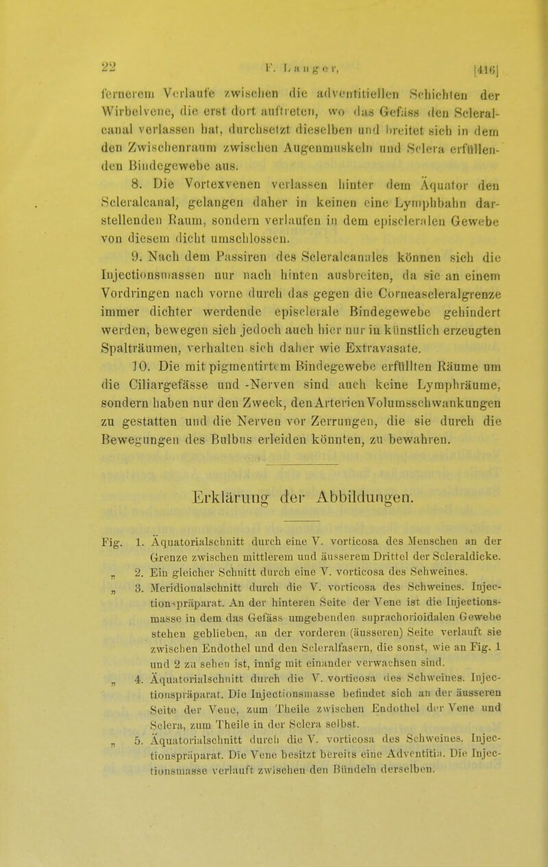 lernerem Verlaufe zwischen die adventitiellen Schichten der Wirbeivene, die erst dort auftreten, wo das Gefass den Seleral- canal verlassen hat, durchsetzt dieselben und lireitet sieh in dem den Zwisciienraum zwischen Augenmuskeln und Sdera erfüllen- den Bindegewebe aus. 8. Die Vortexveuen verlassen hinter dem Äquator den Scleralcanal, gelangen daher in keinen eine Lyrnphbahn dar- stellenden Raum, sondern verlaufen in dem episcleralen Gewebe von diesem dicht umschlossen. 9. Nach dem Passiren des Scleraicanales können sich die Injectionsniassen nur nach hinten ausbreiten, da sie an einem Vordringen nach vorne durch das gegen die Corneascleralgrenze immer dichter werdende episolerale Bindegewebe gehindert werden, bewegen sich jedoch auch hier nur in künstlich erzeugten Spalträumen, verhalten sich dalier wie Extravasate. 10. Die mit pigmentirttm Bindegewebe erflillten Räume um die Ciliargefässe und -Nerven sind auch keine Lyraphräume, sondern haben nur den Zweck, denArterieuVolumsschwankungen zu gestatten und die Nerven vor Zerrungen, die sie durch die Bewegungen des Bulbus erleiden könnten, zu bewahren. Erklärung der Abbildungen. Fig. 1. Äquatorialsclmitt durch eine V. vorticosa des Jlenscheu an der G-renze zwischen mittlerem und äusserem Drittel der Scleraldicke. „ 2. Ein gleicher Schnitt durch eine V. vorticosa des Schweines. „ 3. Meridionalschnitt durch die V. vorticosa des Schweines. Injec- tion-^präpnrat. An der hinteren Seite der Vene ist die Injeetions- masse in dem das Getass umgebenden suprachorioidalen Gewebe stehen geblieben, an der vorderen (äusseren) Seite verlauft sie zwisclien Endothel und den Scleralfasern, die sonst, wie an Fig. 1 und 2 zu seilen ist, innig mit einander verwachsen sind. „ 4. Äquatorialschnitt durch die V. vorticosa des Schweines. Injec- tionspräparat. Die Injectionsuiasse befindet sich an der äusseren Seite der Vene, zum Theile zwischen Endothel der Vene und Sclera, zum Theile in der Sclera selbst. „ 5. Äqmitorialschnitt durch die V. vorticosa des Schweines. lujec- tionspräparat. Die Vene besitzt bereits eine Adventitia. Die Injec- tionsmasse verlauft zwischen den Hündeln derselben.