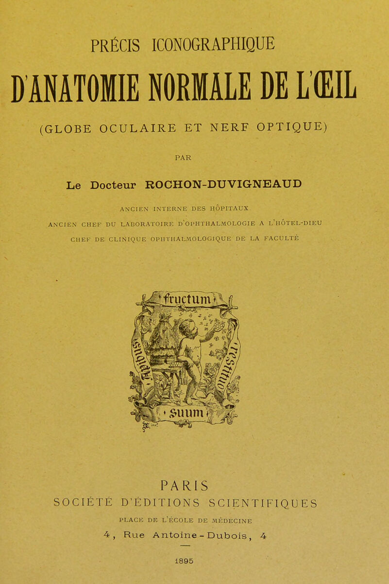 (GLOBE OCULAIRE ET NERF OPTIQUE) PAR Le Docteur ROCHON-DUVIGNEAUD ANCIEN INTERNE DES HOPITAUX ANCIEN CHEF DU LABORATOIRE d'OPUTIIALMOLOGIE A L'HÔTEL-DIEU CHEF DE CLINIQUE OPHTHALMOLOGIQUE DE LA FACULTÉ PARIS SOCIÉTÉ D'ÉDITIONS SCIENTIFIQUES place de l'école de médecine 4, Rue Antoine - Dubois, 4 1895