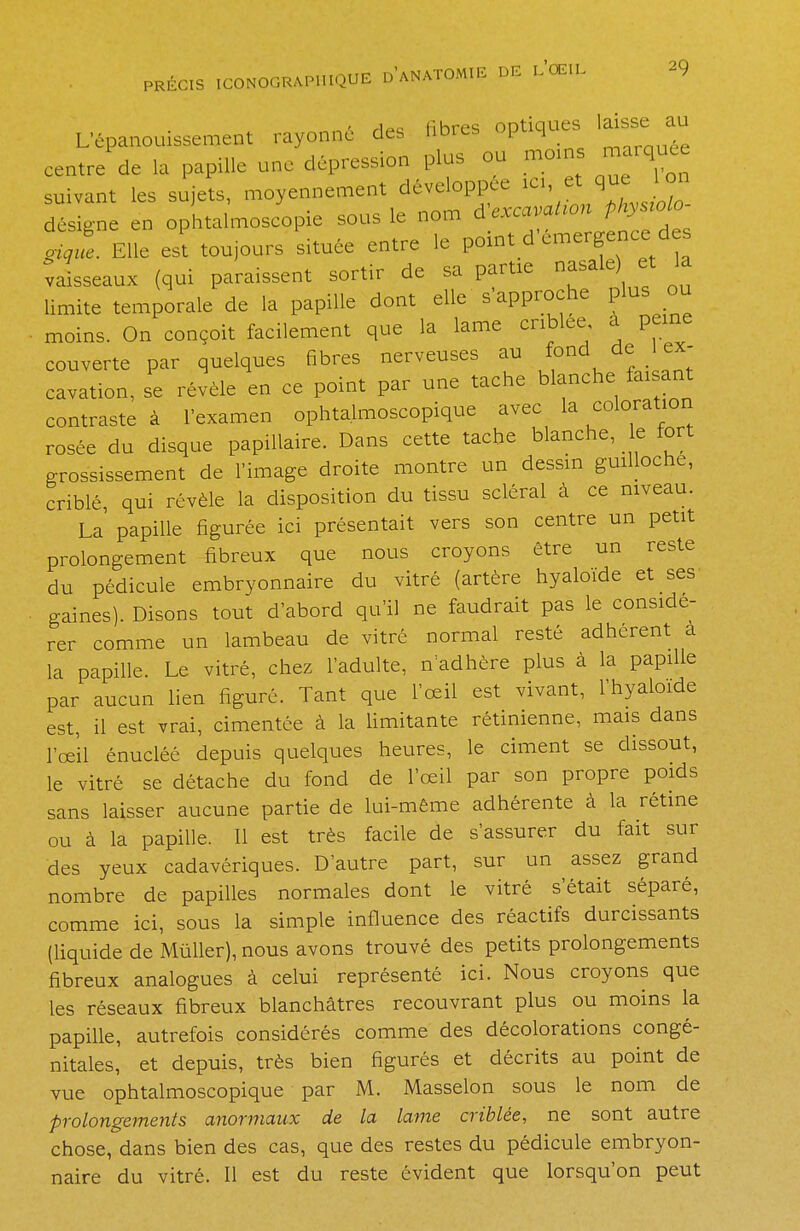 PRECIS I L'épanouissement rayonné des libres optiques laisse au centre de la papille une dépression plus ou moins marquée suivant les sujets, moyennement développée ic. et que Ion désigne en ophtalmoscopie sous le nom d —on physrolo- *1 Elle est toujours située entre le point d émergence d s vaisseaux (qui paraissent sortir de sa partie nasale) et la limite temporale de la papille dont elle s approche plus ou moins. On conçoit facilement que la lame criblée à peine couverte par quelques fibres nerveuses au fond de (ex- cavation, se révèle en ce point par une tache blanche faisant contraste à l'examen ophtalmoscopique avec la coloration rosée du disque papillaire. Dans cette tache blanche, le fort grossissement de l'image droite montre un dessin guilloche, criblé, qui révèle la disposition du tissu scléral à ce niveau. La papille figurée ici présentait vers son centre un petit prolongement fibreux que nous croyons être un reste du pédicule embryonnaire du vitré (artère hyaloïde et ses gaines). Disons tout d'abord qu'il ne faudrait pas le considé- rer comme un lambeau de vitré normal resté adhèrent à la papille. Le vitré, chez l'adulte, n'adhère plus à la papille par aucun lien figuré. Tant que l'œil est vivant, l'hyaloide est, il est vrai, cimentée à la limitante rétinienne, mais dans l'œil énucléé depuis quelques heures, le ciment se dissout, le vitré se détache du fond de l'œil par son propre poids sans laisser aucune partie de lui-même adhérente à la rétine ou à la papille. Il est très facile de s'assurer du fait sur des yeux cadavériques. D'autre part, sur un assez grand nombre de papilles normales dont le vitré s'était séparé, comme ici, sous la simple influence des réactifs durcissants (liquide de Mùller), nous avons trouvé des petits prolongements fibreux analogues à celui représenté ici. Nous croyons que les réseaux fibreux blanchâtres recouvrant plus ou moins la papille, autrefois considérés comme des décolorations congé- nitales, et depuis, très bien figurés et décrits au point de vue ophtalmoscopique par M. Masselon sous le nom de prolongements anormaux de la lame criblée, ne sont autre chose, dans bien des cas, que des restes du pédicule embryon- naire du vitré. Il est du reste évident que lorsqu'on peut