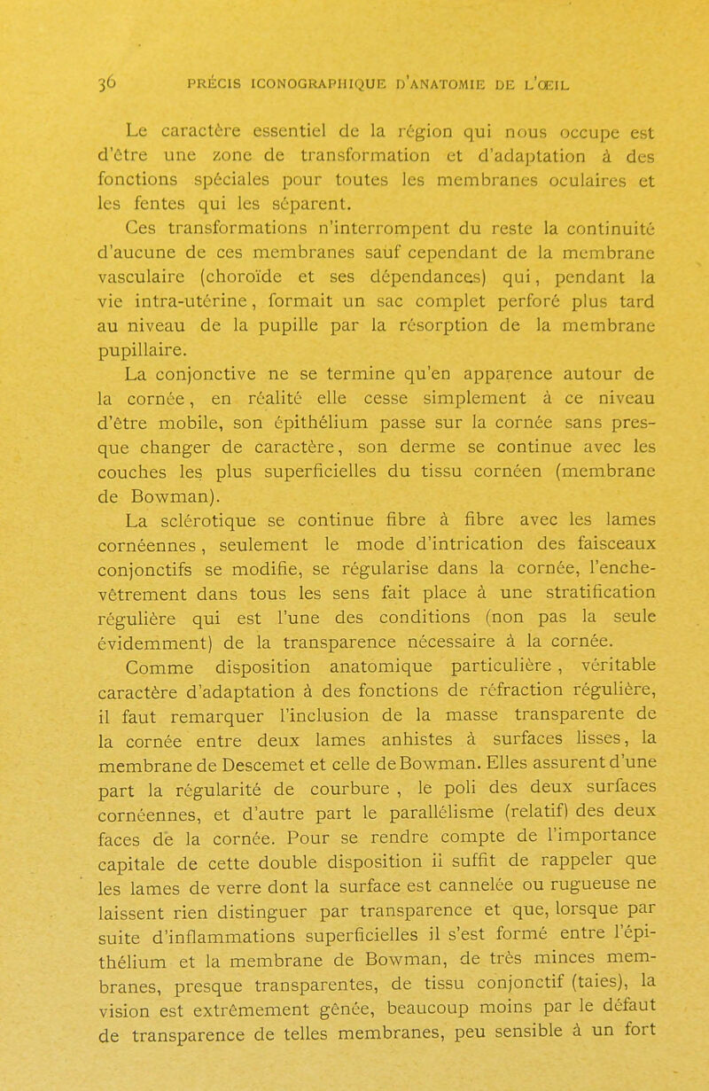 Le caractère essentiel de la région qui nous occupe est d'être une zone de transformation et d'adaptation à des fonctions spéciales pour toutes les membranes oculaires et les fentes qui les séparent. Ces transformations n'interrompent du reste la continuité d'aucune de ces membranes sauf cependant de la membrane vasculaire (choroïde et ses dépendances) qui, pendant la vie intra-utérine, formait un sac complet perforé plus tard au niveau de la pupille par la résorption de la membrane pupillaire. La conjonctive ne se termine qu'en apparence autour de la cornée, en réalité elle cesse simplement à ce niveau d'être mobile, son épithélium passe sur la cornée sans pres- que changer de caractère, son derme se continue avec les couches les. plus superficielles du tissu cornéen (membrane de Bowman). La sclérotique se continue fibre à fibre avec les lames cornéennes, seulement le mode d'intrication des faisceaux conjonctifs se modifie, se régularise dans la cornée, l'enche- vêtrement dans tous les sens fait place à une stratification régulière qui est l'une des conditions (non pas la seule évidemment) de la transparence nécessaire à la cornée. Comme disposition anatomique particulière , véritable caractère d'adaptation à des fonctions de réfraction régulière, il faut remarquer l'inclusion de la masse transparente de la cornée entre deux lames anhistes à surfaces lisses, la membrane de Descemet et celle de Bowman. Elles assurent d'une part la régularité de courbure , le poli des deux surfaces cornéennes, et d'autre part le parallélisme (relatif) des deux faces de la cornée. Pour se rendre compte de l'importance capitale de cette double disposition ii suffit de rappeler que les lames de verre dont la surface est cannelée ou rugueuse ne laissent rien distinguer par transparence et que, lorsque par suite d'inflammations superficielles il s'est formé entre l'épi- thélium et la membrane de Bowman, de très minces mem- branes, presque transparentes, de tissu conjonctif (taies), la vision est extrêmement gênée, beaucoup moins par le défaut de transparence de telles membranes, peu sensible à un fort