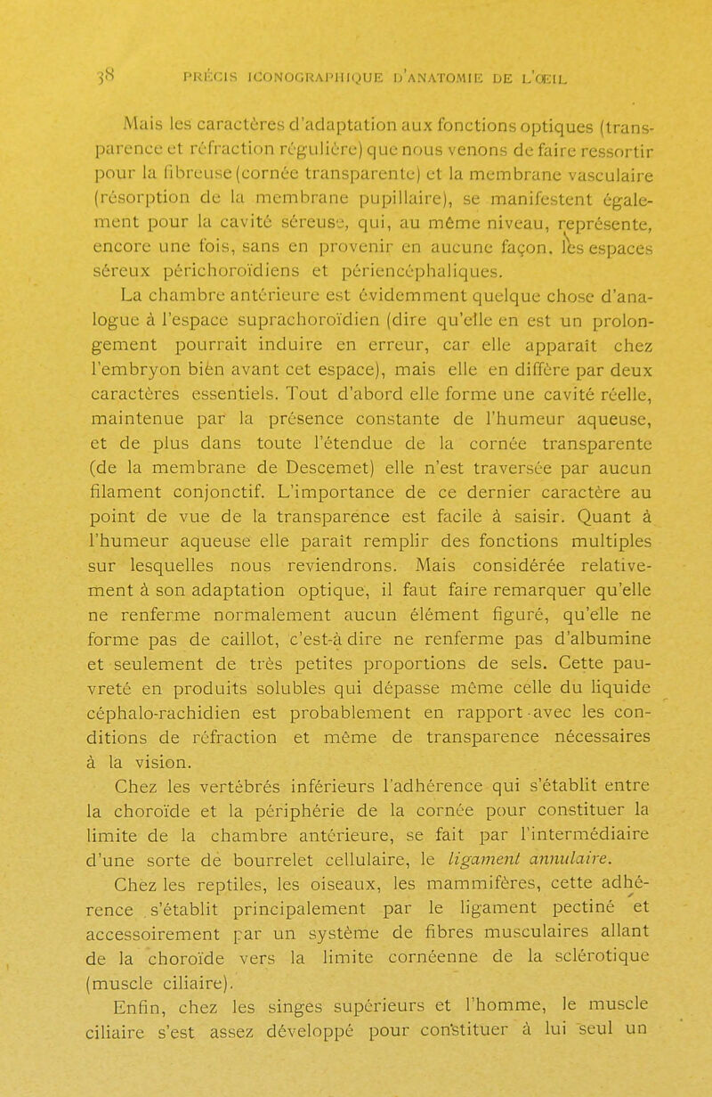 Mais les caractères d'adaptation aux fonctions optiques (trans- parence et réfraction régulière) que nous venons de faire ressortir pour la fibreuse (cornée transparente) et la membrane vasculaire (résorption de La membrane pupillaire), se manifestent égale- ment pour la cavité séreuse, qui, au même niveau, représente, encore une fois, sans en provenir en aucune façon, les espaces séreux périchoroïdiens et périencéphaliques. La chambre antérieure est évidemment quelque chose d'ana- logue à l'espace suprachoroïdien (dire qu'elle en est un prolon- gement pourrait induire en erreur, car elle apparaît chez l'embryon bièn avant cet espace), mais elle en diffère par deux caractères essentiels. Tout d'abord elle forme une cavité réelle, maintenue par la présence constante de l'humeur aqueuse, et de plus dans toute l'étendue de la cornée transparente (de la membrane de Descemet) elle n'est traversée par aucun filament conjonctif. L'importance de ce dernier caractère au point de vue de la transparence est facile à saisir. Quant à l'humeur aqueuse elle parait remplir des fonctions multiples sur lesquelles nous reviendrons. Mais considérée relative- ment à son adaptation optique, il faut faire remarquer qu'elle ne renferme normalement aucun élément figuré, qu'elle ne forme pas de caillot, c'est-à dire ne renferme pas d'albumine et seulement de très petites proportions de sels. Cette pau- vreté en produits solubles qui dépasse même celle du liquide céphalo-rachidien est probablement en rapport avec les con- ditions de réfraction et même de transparence nécessaires à la vision. Chez les vertébrés inférieurs l'adhérence qui s'établit entre la choroïde et la périphérie de la cornée pour constituer la limite de la chambre antérieure, se fait par l'intermédiaire d'une sorte de bourrelet cellulaire, le ligament annulaire. Chez les reptiles, les oiseaux, les mammifères, cette adhé- rence s'établit principalement par le ligament pectiné et accessoirement par un système de fibres musculaires allant de la choroïde vers la limite cornéenne de la sclérotique (muscle ciliaire). Enfin, chez les singes supérieurs et l'homme, le muscle ciliaire s'est assez développé pour constituer à lui seul un