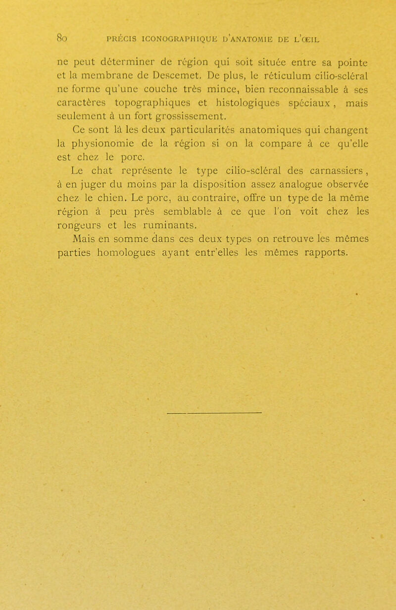 ne peut déterminer de région qui soit située entre sa pointe et la membrane de Descemet. De plus, le réticulum cilio-scléral ne forme qu'une couche très mince, bien reconnaissable à ses caractères topographiques et histologiques spéciaux, mais seulement à un fort grossissement. Ce sont là les deux particularités anatomiques qui changent la physionomie de la région si on la compare à ce qu'elle est chez, le porc. Le chat représente le type cilio-scléral des carnassiers, à en juger du moins par la disposition assez analogue observée chez le chien. Le porc, au contraire, offre un type de la même région à peu près semblable à ce que l'on voit chez les rongeurs et les ruminants. Mais en somme dans ces deux types on retrouve les mêmes parties homologues ayant entr'elles les mêmes rapports.