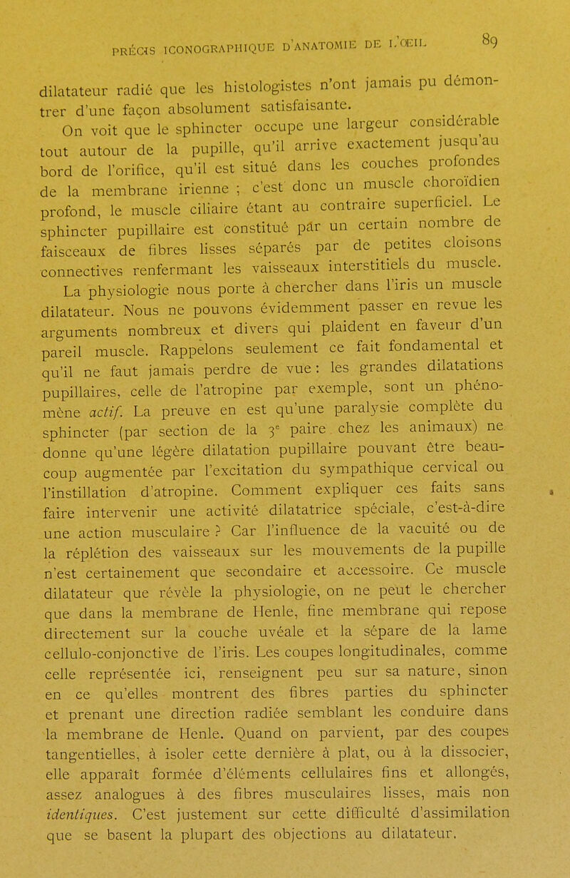 dilatateur radié que les histologistes n'ont jamais pu démon- trer d'une façon absolument satisfaisante. On voit que le sphincter occupe une largeur considérable tout autour de la pupille, qu'il arrive exactement jusqu au bord de l'orifice, qu'il est situé dans les couches profondes de la membrane irienne ; c'est donc un muscle choroidien profond, le muscle ciliaire étant au contraire superficiel. Le sphincter pupillaire est constitué par un certain nombre de faisceaux de fibres lisses séparés par de petites cloisons connectives renfermant les vaisseaux interstitiels du muscle. La physiologie nous porte à chercher dans l'iris un muscle dilatateur. Nous ne pouvons évidemment passer en revue les arguments nombreux et divers qui plaident en faveur d'un pareil muscle. Rappelons seulement ce fait fondamental et qu'il ne faut jamais perdre de vue: les grandes dilatations pupillaires, celle de l'atropine par exemple, sont un phéno- mène actif. La preuve en est qu'une paralysie complète du sphincter (par section de la 3e paire chez les animaux) ne donne qu'une légère dilatation pupillaire pouvant être beau- coup augmentée par l'excitation du sympathique cervical ou l'instillation d'atropine. Comment expliquer ces faits sans faire intervenir une activité dilatatrice spéciale, c'est-à-dire une action musculaire ? Car l'influence de la vacuité ou de la réplétion des vaisseaux sur les mouvements de la pupille n'est certainement que secondaire et accessoire. Ce muscle dilatateur que révèle la physiologie, on ne peut le chercher que dans la membrane de Henle, fine membrane qui repose directement sur la couche uvéale et la sépare de la lame cellulo-conjonctive de l'iris. Les coupes longitudinales, comme celle représentée ici, renseignent peu sur sa nature, sinon en ce qu'elles montrent des fibres parties du sphincter et prenant une direction radiée semblant les conduire dans la membrane de Henle. Quand on parvient, par des coupes tangentielles, à isoler cette dernière à plat, ou à la dissocier, elle apparaît formée d'éléments cellulaires fins et allongés, assez analogues à des fibres musculaires lisses, mais non identiques. C'est justement sur cette difficulté d'assimilation que se basent la plupart des objections au dilatateur.