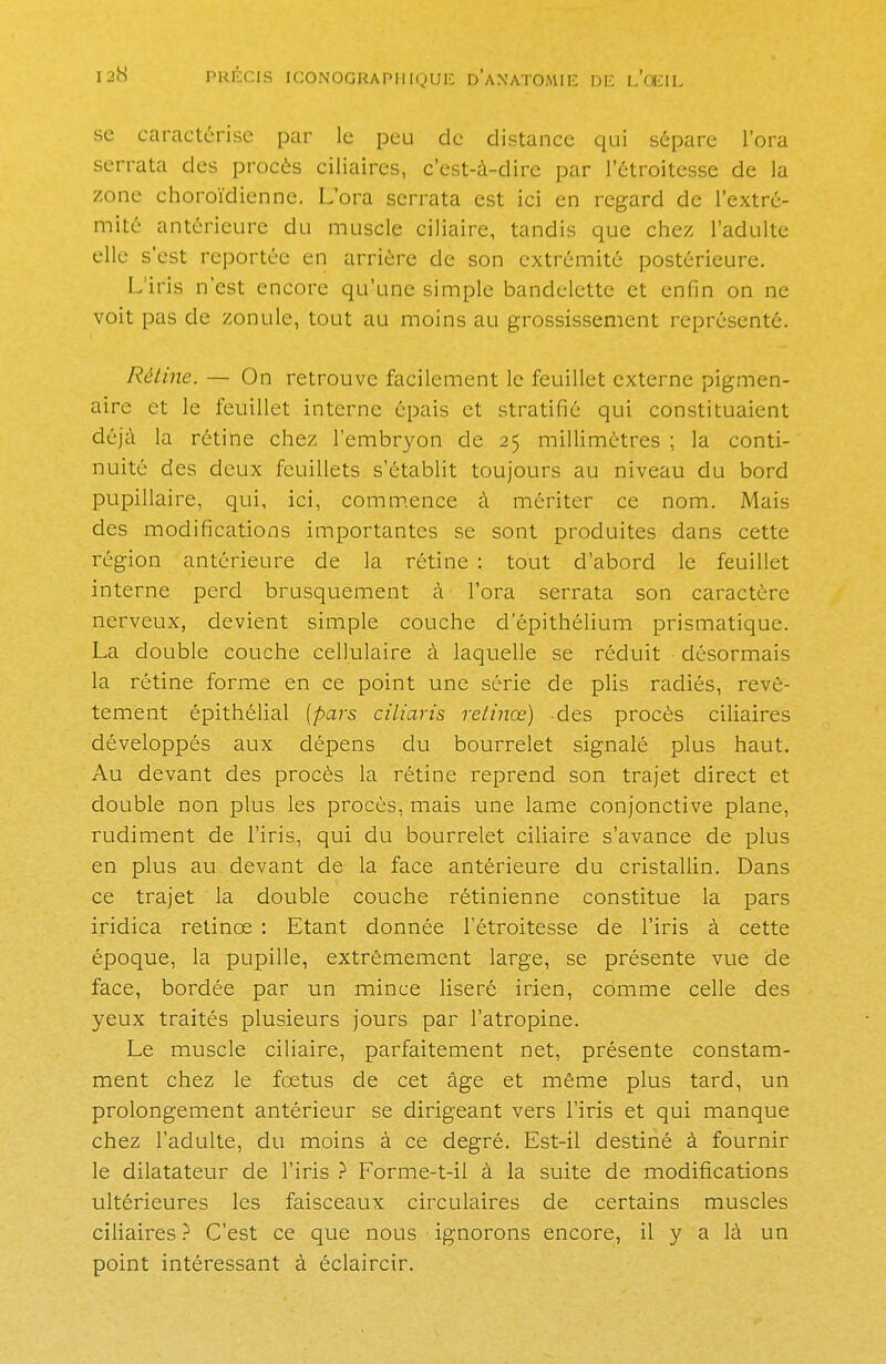 se caractérise par le peu de distance qui sépare l'ora serrata des procès ciliaires, c'est-à-dire par l'étroitesse de la zone choroïdienne. L'ora serrata est ici en regard de l'extré- mité antérieure du muscle ciliaire, tandis que chez, l'adulte elle s'est reportée en arrière de son extrémité postérieure. L'iris n'est encore qu'une simple bandelette et enfin on ne voit pas de zonule, tout au moins au grossissement représenté. Rétine. — On retrouve facilement le feuillet externe pigmen- aire et le feuillet interne épais et stratifié qui constituaient déjà la rétine chez l'embryon de 25 millimètres ; la conti- nuité des deux feuillets s'établit toujours au niveau du bord pupillaire, qui, ici, commence à mériter ce nom. Mais des modifications importantes se sont produites dans cette région antérieure de la rétine : tout d'abord le feuillet interne perd brusquement à l'ora serrata son caractère nerveux, devient simple couche d'épithélium prismatique. La double couche cellulaire à laquelle se réduit désormais la rétine forme en ce point une série de plis radiés, revê- tement épithélial [pars ciliaris retinœ) des procès ciliaires développés aux dépens du bourrelet signalé plus haut. Au devant des procès la rétine reprend son trajet direct et double non plus les procès, mais une lame conjonctive plane, rudiment de l'iris, qui du bourrelet ciliaire s'avance de plus en plus au devant de la face antérieure du cristallin. Dans ce trajet la double couche rétinienne constitue la pars iridica retince : Etant donnée l'étroitesse de l'iris à cette époque, la pupille, extrêmement large, se présente vue de face, bordée par un mince liseré irien, comme celle des yeux traités plusieurs jours par l'atropine. Le muscle ciliaire, parfaitement net, présente constam- ment chez le foetus de cet âge et même plus tard, un prolongement antérieur se dirigeant vers l'iris et qui manque chez l'adulte, du moins à ce degré. Est-il destiné à fournir le dilatateur de l'iris ? Forme-t-il à la suite de modifications ultérieures les faisceaux circulaires de certains muscles ciliaires ? C'est ce que nous ignorons encore, il y a là un point intéressant à éclaircir.