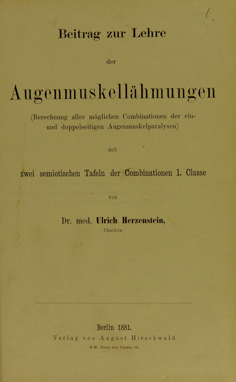 ( I Beitrag zur Lehre der Aiigenmiiskellähmuiigen (Berechnung aller möglichen Oombinationen der ein- und doppelseitigen Augenrauskelparalysen) mit zwei semiotischen Tafeln der Oombinationen 1. Classe von Dr. med. Ulrich Herzenstein, Charkow. Verlag Berlin 1881. v o ii August 11 i c s c Ii w a I d. N.W. Unter den Linden f>8.