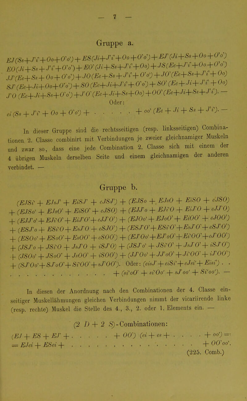 Gruppe a. Ä< )CjZs*+JY+OV.) + ^0' (M+Ss+Sf+Oo) + JS(^+JY+Oo +öo) Oo + Wo') + JO(JSe+Ss + JV+ O'O + JO'^+ÄS+./V+ Oo) ßy? r^+./;+Oo+o v;+-so c*HfrMtf+ o v; + so' +•«+^ + 0o> J'O (Ee+Ji+Ss+0^o^+J-0-(Ee^Ji+Ss+Oo)+00'(Ee+Ji+S8+Jh). - Oder: ei (Ss + JV + Oo + OV) + • ■ • • , + oo' ^ + >H + Ss + JY> - • In dieser Gruppe siad die rechtsseitigen (resp. linksseitigen) Combina- fcionen 2. Classe combinirt mit Verbindungen je zweier gleichnamiger Muskeln und zwar so, dass eine jede Oombination 2. Classe sich mit einem der 4 übrigen Muskeln derselben Seite und einem gleichnamigen der anderen verbindet. — Gruppe b. (BUS? + EJ*T + EiSJ' + eJS?) + (EJSo +tEJsO + EiSO + eJSO) + (EJStt + EJsV + EiSO' + e.7Ä0; + (EJJo + ÄttO + EiSO + e/^O; + (EJSo' + EJiO' + EiSO'+cJSO') + (EJOo* + EJoO'+ EiOO' + &/00'J + (üjsj'o + ESto+E*ro + «&/0'; + ^äJ'O'+^o'+^o'+^o'; + (^SOo' + ^oOM-^OO' + aSOO'; + (EJOtf+EJoO'+EWV+cfOO') + (7^'o + jsw + j.^o + wo; + (jsj<? + js/'O' + JsJ o'+«gw; + (JSO& + JSoO' + J«00' + iSOO') + (JTOo' + JJoO' + Ji'OO' + ÜW; + (SJW+&/W+£tW+&7,O0,J. Oder: (eisJ'+eiSi'+eM'+Em*) . . + Csj'oO' + ai'Oo' + sJ'oo' + Si'oo'j. — In diesen der Anordnung nach den Combinationen der 4. Classe ein- seitiger Muskellähmungen gleichen Verbindungen nimmt der vicariirende linke (resp. rechte) Muskel die Stelle des 4., 3., 2. oder h Elements ein. — (2 D + 2 S)-Combinationen: (EJ + ES + ET + + 00) (ei + es + . . . . + oo'j ~ = EJei-\-ESei-\- ' + OOW.