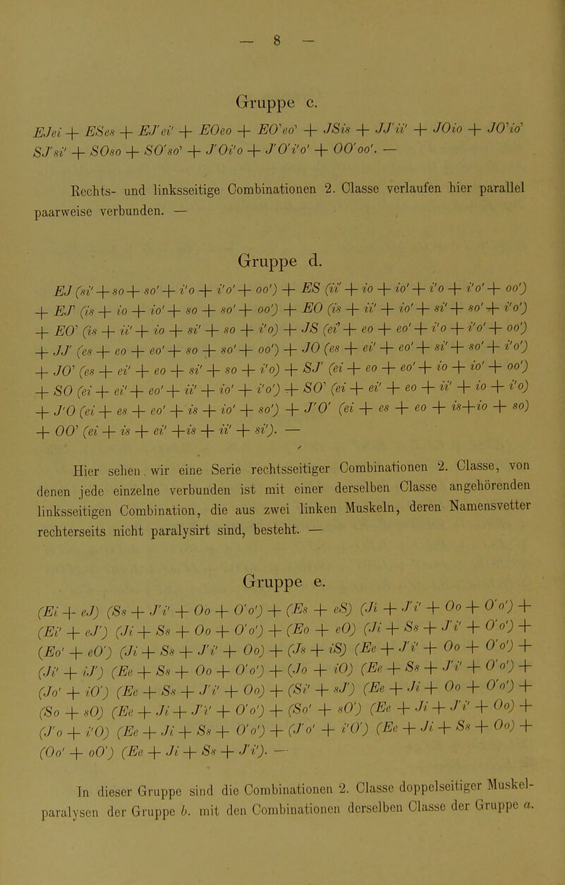 Gruppe c. EJei + ESes + ES ei' + EOeo + E0\;& + J/S«s + JJ'ii' + /Oio -f J0Vo' SJ'si' + SOso + SO'so' + J'Oi'o + J'OVo' + 00'oo'. — Rechts- und linksseitige Combinationen 2. Classc verlaufen hier parallel paarweise verbunden. — Gruppe d. EJ (si' + so + .50' + i'o + i'o' 4- oo'; 4- £S (u 4- »o 4- io' 4- i'o 4- i'o' + 00') 4- ELT (is 4- 10 + i'o'4- so 4- so' 4- oo'j 4- ,E0 (is + ii' + io'4- »'4- «o'-f- i'o'; _|_ ^o' (is + w' + »0 4- si' + so + i'o) 4- JS (ei' + eo -f eo' + i'o -f i'o' 4- 00') 4- JJ' (es + eo 4- eo' + so + so' + 00') + JO (es 4- ei' + «o'+ si'+ so'+ i'o'; _|_ JO' (es + ei' 4- eo + si' + so + i'o) + S J (ei + eo 4- eo' 4- io + io' + 00') 4_ SO (ei 4- ei'4- eo'+ »' + io' + i'o'J + SO' (ei 4- ei' 4- eo + ii' + io + i'o) 4. J'O (ei 4- es + eo' + is + io' + so') + J'O' (ei 4- es + eo + is-\-io + so) 4- 00' (ei + «'s + ei' +is + ii' + si'). — Hier sehen , wir eine Serie rechtsseitiger Combinationen 2. Classe, von denen jede einzelne verbunden ist mit einer derselben Classe angehörenden linksseitigen Combination, die aus zwei linken Muskeln, deren Namensvetter rechterseits nicht paralysirt sind, besteht. — Gruppe e. (Ei -|- eJ) (Ss 4- JV + Oo 4- O'o') 4- (Es + eS) (Ji + Jf + Oo + 0V) 4- ^ 4. ej'; (Ji 4. Ss + Oo + O'o'j + (Eo + eO; (Ji + Ss + J'i' + O'o'; + (Eo' 4- eO'; (7* + Ss + J'i' 4- Oo) + (Js + iS) (Ee + J'i' + Oo + O'o'j + (Ji' + iJ'; (Ee 4- Ss + Oo 4- O'o'; 4- (Jo + iO; (Ee + Ss 4- JV 4- O'o') + (7o' + iO') (Ee + Ss 4 J'*' + Oo; + (Si' + *?) + + °° + 0V^ + (So + so; (#e + Ji + J>' + o'o'; + (So' + sO'; + J> + J'i! + °°) + (J'0 + i'O; (Ee + Ji + Ss 4- O'o') 4- (JV + i'O') (Ee + Ji + Ss + Oo) + (Oo' + oO') (Ee + Ji + Ss + J'i'> — In dieser Gruppe sind die Combinationen 2. Classe doppelseitiger Muskel- paralysen der Gruppe b. mit den Combinationen derselben Cla.s.se der Gruppe a.