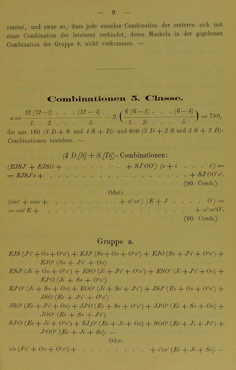 vereint, und zwar so, dass jede einzelne Corabination der ersteren sich mit einer Corabination der letzteren verbindet, deren Muskeln in der gegebenen Combination der Gruppe b. nicht vorkommen. — Combinationen 5. Classe. 12(12-1). . .(12-4) ,6(6-1). . ,(6-4) -2(b(Ö-1J- ■ ■A°-V) = 78Q, ■ ■ \ t 2. . . . 5. ' x = /. 2. . . . 5. die aus 180 (4 D + S und 4 S + D)- und 600 (3 D + 2 S und 3 S + 2 D)- Combinationen bestehen. — (4 D[S] + S [D])- Combinationen: (EJST + EJSO + • . + ST00') (e + i . . . o') = = EJSTe +.'.... + SJOVo\ (90. Comb.) Oder: (eisi' + eiso + . + si'oo') (E + J . . . . 0') = = eisi'E -f '. . . . + si'oo'O'. (90. Comb.) Gruppe a. EJS (J'i' -f 0o + O'o') + EJJ' Oo + OV) + i?JO (£s + J'i' + OV) + #JO' (£« + Jtf + 06) EST (Ji + Oo + O'o') + £SO (Jt + J'i' + O'o') + ESO' (Ji-j-Ti' -f Oo) + Ä/'O (Jz + + O'o') .EJ'O' (Ji + Sa + Oo) + EOO' (Ji + Äs + J'i') + J&7' (#6 + Oo + O'o') + JSO + JV + O'o') JSO' (#e + JV + Oo) + JJ'O (^ -f Ss + O'o') + JJ'O' (Ee + & + Oo) + JOO' (Ee + & + J'i1) STO (Ee + Ji + O'o') + &/,0' (Ee + «7e + Oo) + SOO' (Ee + Ji -f JV) + ./'OO' (#e + Ji -f Ss). — Oder: eis (J'i' + Oo + O'o') + + i'oo' (Ee -f + Ss): —