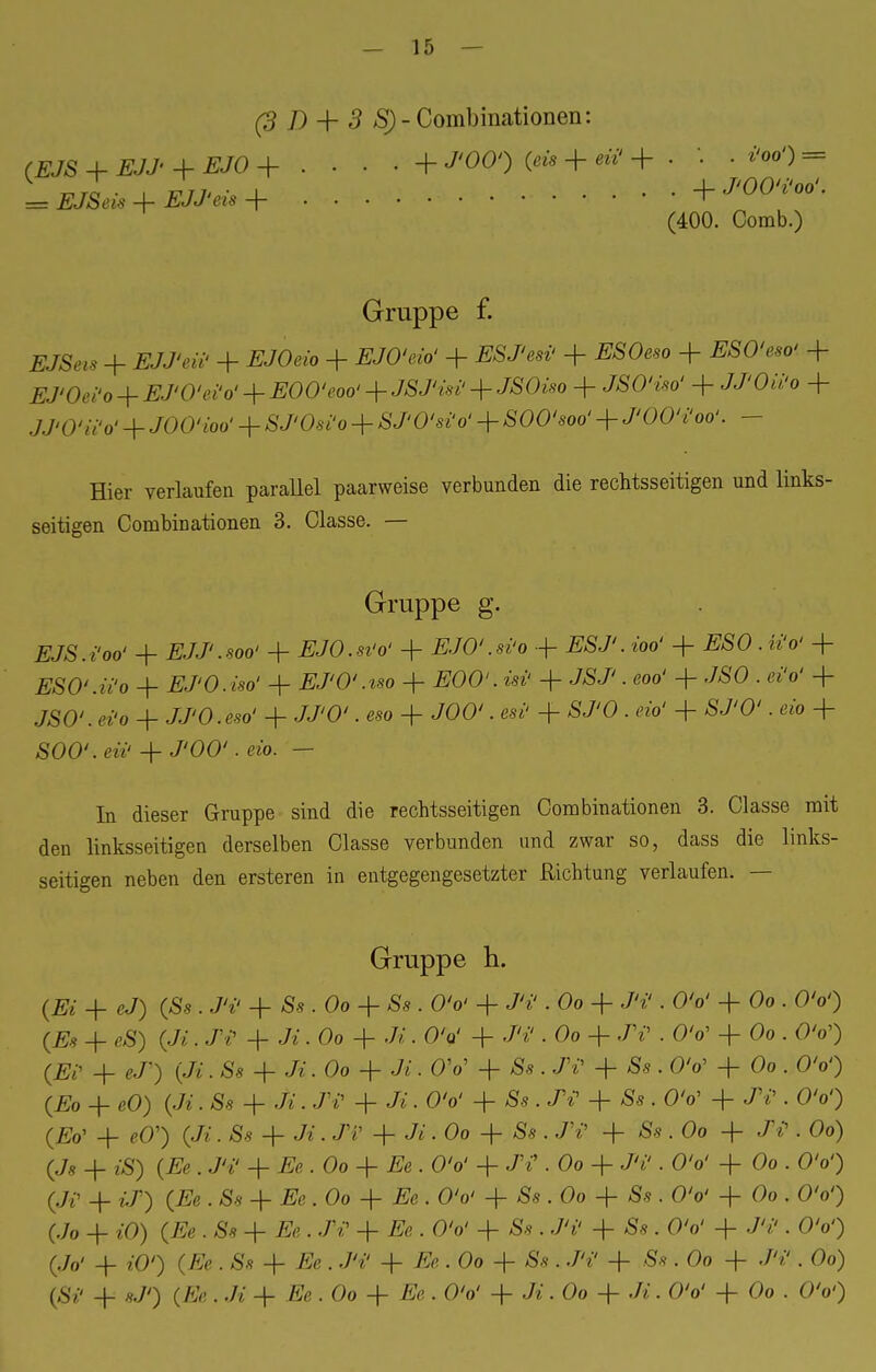 (3 D + 3 SJ-Combinationen: (EJS + EJJ + EJO + • • • ■ + J'OO') (eis + eii'+ . '. . iW) = ^rcT • P/7. • _L .... +J'00'i'00'. — EJSeis + EJJ'eis + -r (400. Comb.) Gruppe f. XJBftf + EJJ'eii' + .EJOeio + Ä/OW + ESJ'esi' + ^SOeso + ESO'eso' + EJ'Oei'o + EJ'O'ei'o' + EOO'eoo' + JSJ'isi' + JSOiso + JSO'i*o' + J/'Oii'o + jj»0-'«V + JOO'ioo' + &7Wo + SJ'O'siy + SOO'soo' + J'OO'i'oo'. - Hier verlaufen parallel paarweise verbunden die rechtsseitigen und links- seitigen Combinationen 3. Classe. — Gruppe g. EJS.i'oo' + EJJ'.soo' + EJO.si'o' + EJO'.si'o + wo' 4- #£0. i»V + ESO'.Wo + EJ'O.iso' + EJ'O'.iso + EOO'.isi' + JSJ'. eoo' + JSO . «V + JSO'.ei'o + JJ'O.eso' + JJ'O'. «*> + JOO'. tat' + ÄJ'O . eio' + SJ'O'. ßio + SOO'.eü' + J'ÖÖ'. eib. — In dieser Gruppe sind die rechtsseitigen Combinationen 3. Classe mit den linksseitigen derselben Classe verbunden und zwar so, dass die links- seitigen neben den ersteren in entgegengesetzter Richtung verlaufen. — Gruppe h. (Ei + eJ) (Ss . M + Ss . Oo + Ss . O'o' + J'i'. Oo + J'i' . OV + Oo . O'o') (£s + öS) (Ji. j?«1 + Ji ■ Oo + J*. OV + «W . Oo + J'i' . OV + Oo . O'o') (Ei' + eJ') (Ji. Ss + Ji. Oo + Ji. O'o' + & . JY + Äs . OV + Oo . OV) (Eo + eO) (Ji. Ss + JV. JV + Ji. O'o' + Ss . JY + Äs . OV + JY. O'o') (£o' -f- cO') (Jt • Ss + Ji. JV -f- Ji. Oo + Ss . J'i' + Ss . Oo + JY . Oo) (Js + £S) (Ee . J'i' + Ee.Oo + Ee. O'o' + JY . Oo + J'i'. O'o' 4- Oo . O'o') (Ji' 4- $*) (Ee . Ss + Ee.Oo + Ee. O'o' -f Ss . Oo 4- Äs . O'o' 4- Oo . O'o') (Jo -f- iO) (Ee . Ss + ift. JY 4- Ee . O'o' + Ss . J'i' + Ss . O'o' + J'i'. O'o') (J& + iO') (Ee . Ss + Ee . J'i' + Ee . Oo -f- Ss . J'i' + Ss . Oo + J'i'. Oo) (äv _f_ (ß> . .A- 4_ Ee . Oo + Ee . OV 4- Ji. Oo -f Ji. O'o' + Oo . O'o')