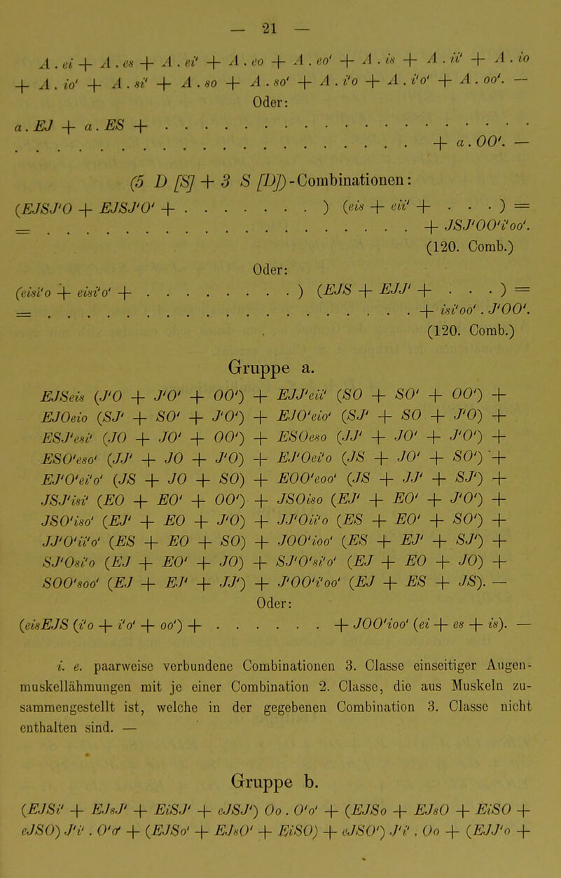 A . ei + A . es + A . ei' + A . eo + A . eo' + Ä . is + A . ii' + .1. i'o + A . io' + ^1. si' + 4 . so + ^4 . so' + A . /'o + 4 . i'o' + ^1. oo'. - Oder: o. Ä/ + a . £S + -f a. OO'. — (5 D [S] + 3 S [DJ)-Combinationen: (EJSJ'O + jß/Ä/'O' + ) («* + ewv + • • • ) = = + JSJ'OO'i'oo'. (120. Comb.) Oder: (e&I'o + ää»V + ) (EJS + EJJ' + . . . ) = _ , • • + &**ö# • ^'00'. (120. Comb.) Gruppe a. EJSeis (J'O + J'O' + 00') + EJJ'en' (SO + SO' + 00') + JE70«o (SJ' + SO' + J'O') -f £JO'e*o' (SJ' + SO + J'O) + (JO + JO' + 00') + #SOe*o (JJ' + JO' + J'O') -f ESO'eso' (JJ' + JO + J'O) + #J'Oß*'o (JS + JO' + SO') '+ EJ'O'ei'o' (JS + JO + SO) + EOO'eoo' (JS + JJ' + SJ') + JSJ'isi' (EO + #0' + 00') + JSOwo (£J' + EO' + J'O') + JSO'iso' (EJ' + EO + J'O) + JJ'Oii'o (ES + #0' + SO') + JJ'O'ii'o' (ES + #0 + SO) + JOO'ioo' (ES + /iJ' + SJ') + SJ'O-si'o (£J + #0' + JO) + SJ'O'si'o' (EJ + EO + JO) + SOO'900' (EJ + + JJ') + J'OO'i'oo' (EJ + £S + JS). — Oder: (m£JS (i'o + i'o' + oo') + + JOO'ioo' (ei -f es + w). — e. paarweise verbundene Combinationen 3. Classe einseitiger Augen- muskellähmungen mit je einer Combination 2. Classe, die aus Muskeln zu- sammengestellt ist, welche in der gegebenen Combination 3. Classe nicht enthalten sind. — # Gruppe b. (EJSi' + EJsJ' + EiSJ' + eJSJ') Oo. O'o' + (EJSo + EJsO + EiSO + cJSO) J'i'. OV + (.fr/So' + #J«0' + EiSO) + cJSO') JV, Oo + (#JJ'o +