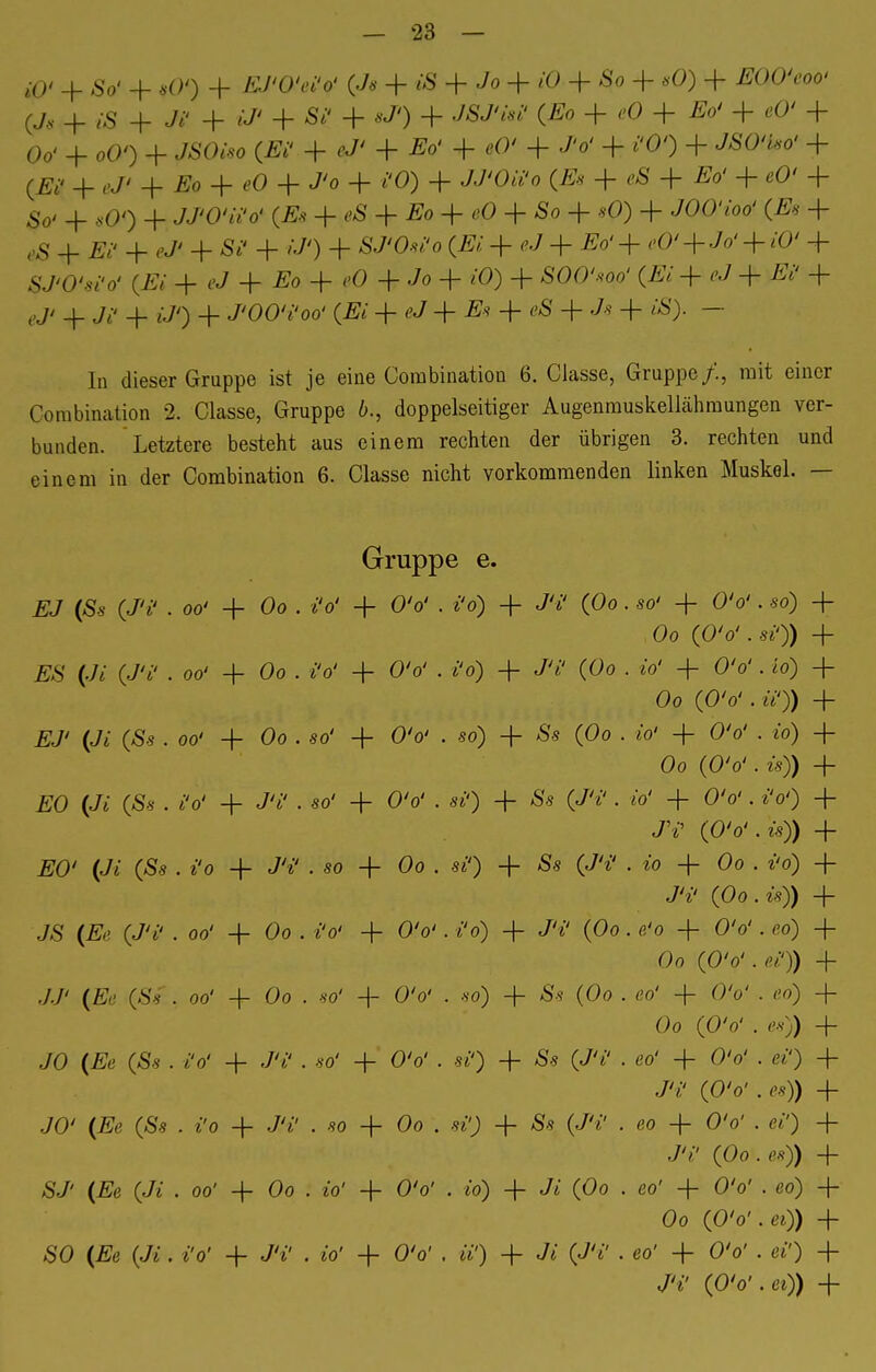 i0> + So' + iO% + ffi/W* («/« + i8 + + iO + -So + «0) + TSOO'eoo' (J« + £S + M + tf* + + *J') + + e0 + ^ + e0' + Oo' + oO') + JSOiso (Ei' + $7' + Eo' + «O* + J'o' + föO + JSÖ'tso' + (Ei< + ,-J' -f Eo + «0 + J'o + i'O) + JJ'Oä'o (JE» + + + e0' + 4. ,00 + JJfO'tt'ö' (jSä + «S 4- Eo + + Ä0 + *0) 4- W«<«* (ßk 4- ^ 4_ ^ + 4- St' + W) + &7Wo (JK 4- eJ + ^°'+ <'°' + Jo' + 'O' 4 fJUW (JK 4- eJ 4- £o 4- i-O + Jo 4- + SOOW (Ei + eJ + Ei' + ej< _|_ Ji- 4- £/<) 4. J'OO'i'oo' (Ei + eJ + Es + ßS + Js + tS). — In dieser Gruppe ist je eine Combination 6. Classe, Gruppe/., mit einer Combination 2. Classe, Gruppe 6., doppelseitiger Augenmuskellähmungen ver- bunden. Letztere besteht aus einem rechten der übrigen 3. rechten und einem in der Combination 6. Classe nicht vorkommenden linken Muskel. — Gruppe e. EJ (Ss (J'i' . oo' 4- Oo . i'o' + OV . i'o) 4- J'i' (Oo. so' 4- ÖV . so) + Oo (O'o'. st')) 4- ES (Ji (J'i' • oo' 4- Oo . i'o' 4- O'o' . t'o) 4- J'i' (Oo . io' + O'o'. to) 4- Oo (O'o' . t7)) + EJ' (Ji (Ss . 00' 4- Oo . so' 4- O'o' . .so) 4- Ss (Oo . io' + O'o' . io) + Oo (O'o'. w)) 4- EO (Ji (Ss . i'o' 4- J'i' . so' + O'o' . si') 4- Ss (J'i'. io' 4- O'o'. i'o') + J'i' (O'o'.is)) + #0' (J* (Äs . i'o 4- J'i' . so 4- Oo . st') + Äs (JV . io 4- Oo . i'o) + JV (Oo.is)) 4- JS (Er (J'i' . 00' 4- Oo . i'o' 4- O'o'. i'o) 4- J'i' (Oo . e'o + O'o'. eo) + Oo (O'o'. ei')) 4- JJ' (Ee (Ss . 00' + Oo . so' -f O'o' . so) 4~ Ss (Oo . eo' -f- O'o' . eo) + Oo (O'o' . es)) 4- JO (Ee (Ss . i'o' 4- J't' . so' + O'o' . st') 4- Ss (J'i' . eo' + O'o' . et') 4- J'if (O'o' . es)) 4- JO' (#ß (Ss . i'o + J't' . so 4- Oo . st'j 4- Ss (J't' . eo 4- O'o' . et') 4- J't' (Oo.es)) 4- SJ' (£e (Jt . 00' 4- Oo . i'o' 4- O'o' . to) 4- Ji (Oo . eo' 4- O'o' . eo) 4- Oo (O'o'.et)) 4- SO (Äe (Jt . t'o' 4- J't' . io' 4- O'o' . tt') 4- Jt (J't' . eo' 4- O'o' . ei') 4- J'i! (O'o'.et)) 4-