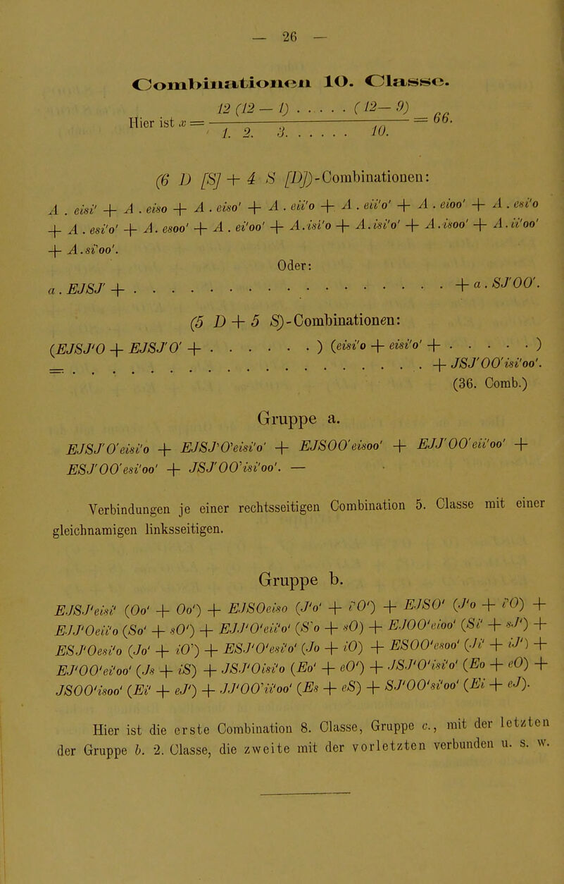 Ooml>iii5itioiic?n 10. Olass-te. 12(12-1) (12-0) H'1Cr 1St 1.2. 3 10. ' (6 D [SJ •+- 4 S /Z^-Gombinationen: A . eist' + A . eiso + A i eiso' + A . eii'o + A . eii'o' + A , eioo' + A . esi'o + A . esi'o' + A. esoo' + A . ei'oo' + i.wi'o + A.isi'o' + + A.n'oo' -f- ^l.Si'OO'. Oder: 4. EJSJ + +a - SJ'OO'. (5 D + 5 S)-Combinationen: (EJSJ'O + EJSJO' + ) (ßisi'o + eisi'o' + ) _ < +JSJ'00'üi'oo: (36. Comb.) Gruppe a. EJSJ'O'em'ö + EJSJ'O'eisi'o' + EJSOO'eivoo' -f EJJ'OO'eii'oo' + ESJ'OO'esi'oo' + JSJ'OOHsi'oo'. — Verbindungen je einer rechtsseitigen Combination 5. Classe mit einer gleichnamigen linksseitigen. Gruppe b. EJSJ'wi' (0& + Oo') + tfJSOmo (JV + ?0') + fi/ÄO1 (J'o + /•()) + EJJ'Oeii'o (So' + sO') + EJJ'O'eii'o' (So + *Ö) + EJOO'eioo' (Si' + *7») + ESJ'Oesi'o (Jo' + »0') + ESJ'O'eti'ö* (Jo + iö) + ESOO'esoo' (Ji' + £/') + EJ'OO'ei'oo' (Js + £S) + JSJOMo (Eo' + cO') + JSJ'O'isi'o' (Eo + eO) + JSOO'isoo' (Ei' + */') + JJ'OOu'oo' (Es + eS) + SJ'OO'si'oo' (Ei + */). Hier ist die erste Combination 8. Classe, Gruppe c, mit der letzten der Gruppe b. 2. Classe, die zweite mit der vorletzten verbunden u. s. w.