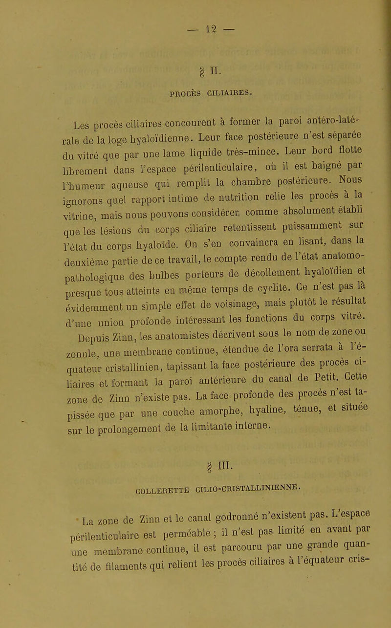 § II. PROCÈS CILIAIRES. Les procès ciliaires concourent à former la paroi antéro-laté- rale de la loge hyaloïdienne. Leur face postérieure n'est séparée du vitré que par une lame liquide très-mince. Leur bord flotte librement dans l'espace périlenticulaire, où il est baigné par l'humeur aqueuse qui remplit la cbambre postérieure. Nous ignorons quel rapport intime de nutrition relie les procès à la vitrine, mais nous pouvons considérer comme absolument établi que les lésions du corps ciliaire retentissent puissamment sur l'état du corps hyaloïde. On s'en convaincra en lisant, dans la deuxième partie de ce travail, le compte rendu de l'état anatomo- patbologique des bulbes porteurs de décollement hyaloïdien et presque tous atteints en même temps de cyclite. Ce n'est pas là évidemment un simple effet de voisinage, mais plutôt le résultat d'une union profonde intéressant les fonctions du corps vitré. Depuis Zinn, les anatomistes décrivent sous le nom de zone ou zonule, une membrane continue, étendue de l'ora serrata à l'é- quateur cristallinien, tapissant la face postérieure des procès ci- liaires et formant la paroi antérieure du canal de Petit, Cette zone de Zinn n'existe pas. La face profonde des procès n'est ta- pissée que par une couche amorphe, hyaline, ténue, et située sur le prolongement de la limitante interne. § III. COLLERETTE CILIO - CRISTALLIN IENNÉ. La zone de Zinn et le canal godronné n'existent pas. L'espace périlenticulaire est perméable ; il n'est pas limité en avant par une membrane continue, il est parcouru par une grande quan- tité de filaments qui relient les procès ciliaires à l'équateur cris-