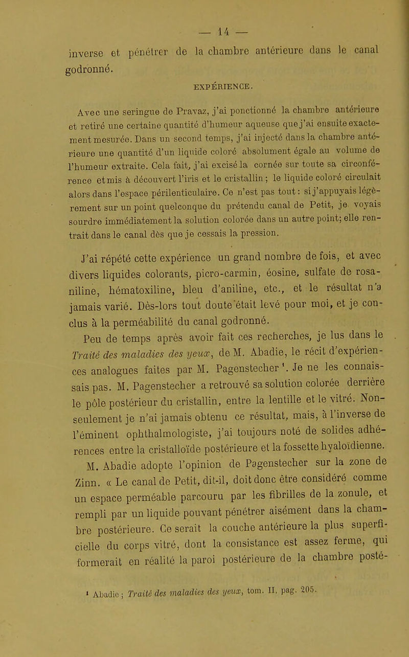 inverse et, pénétrer de la chambre antérieure dans le canal godronné. EXPÉRIENCE. Avec une seringue de Pravaz, j'ai ponctionné la chambre antérieure et retiré une certaine quantité d'humeur aqueuse que j'ai ensuite exacte- ment mesurée. Dans un second temps, j'ai injecté dans la chambre anté- rieure une quantité d'un liquide coloré absolument égale au volume de l'humeur extraite. Cela fait, j'ai excisé la cornée sur toute sa circonfé- rence et mis à découvert l'iris et le cristallin ; le liquide coloré circulait alors dans l'espace périlenticulaire. Ce n'est pas tout : si j'appuyais légè- rement sur un point quelconque du prétendu canal de Petit, je voyais sourdre immédiatement la solution colorée dans un autre point; elle ren- trait dans le canal dès que je cessais la pression. J'ai répété cette expérience un grand nombre de fois, et avec divers liquides colorants, picro-carmin, éosine, sulfate de rosa- niline, hématoxiline, bleu d'aniline, etc., et le résultat n'a jamais varié. Dès-lors tout doute était levé pour moi, et je con- clus à la perméabilité du canal godronné. Peu de temps après avoir fait ces recherches, je lus dans le Traité des maladies des yeux, de M. Abadie, le récit d'expérien- ces analogues faites par M. Pagenstecher \ Je ne les connais- sais pas. M. Pagenstecher a retrouvé sa solution colorée derrière le pôle postérieur du cristallin, entre la lentille et le vitré. Non- seulement je n'ai jamais obLenu ce résultat, mais, à l'inverse de l'éminent ophtalmologiste, j'ai toujours noté de solides adhé- rences entre la cristalloïde postérieure et la fossette hyaloïdienne. M. Abadie adopte l'opinion de Pagenstecher sur la zone de Zinn. « Le canal de Petit, dit-il, doit donc être considéré comme un espace perméable parcouru par les fibrilles de la zonule, et rempli par un liquide pouvant pénétrer aisément dans la cham- bre postérieure. Ce serait la couche antérieure la plus superfi- cielle du corps vitré, dont la consistance est assez ferme, qui formerait en réalité la paroi postérieure de la chambre posté- » Abadie; Traité des maladies des yeux, tom. II, pag.