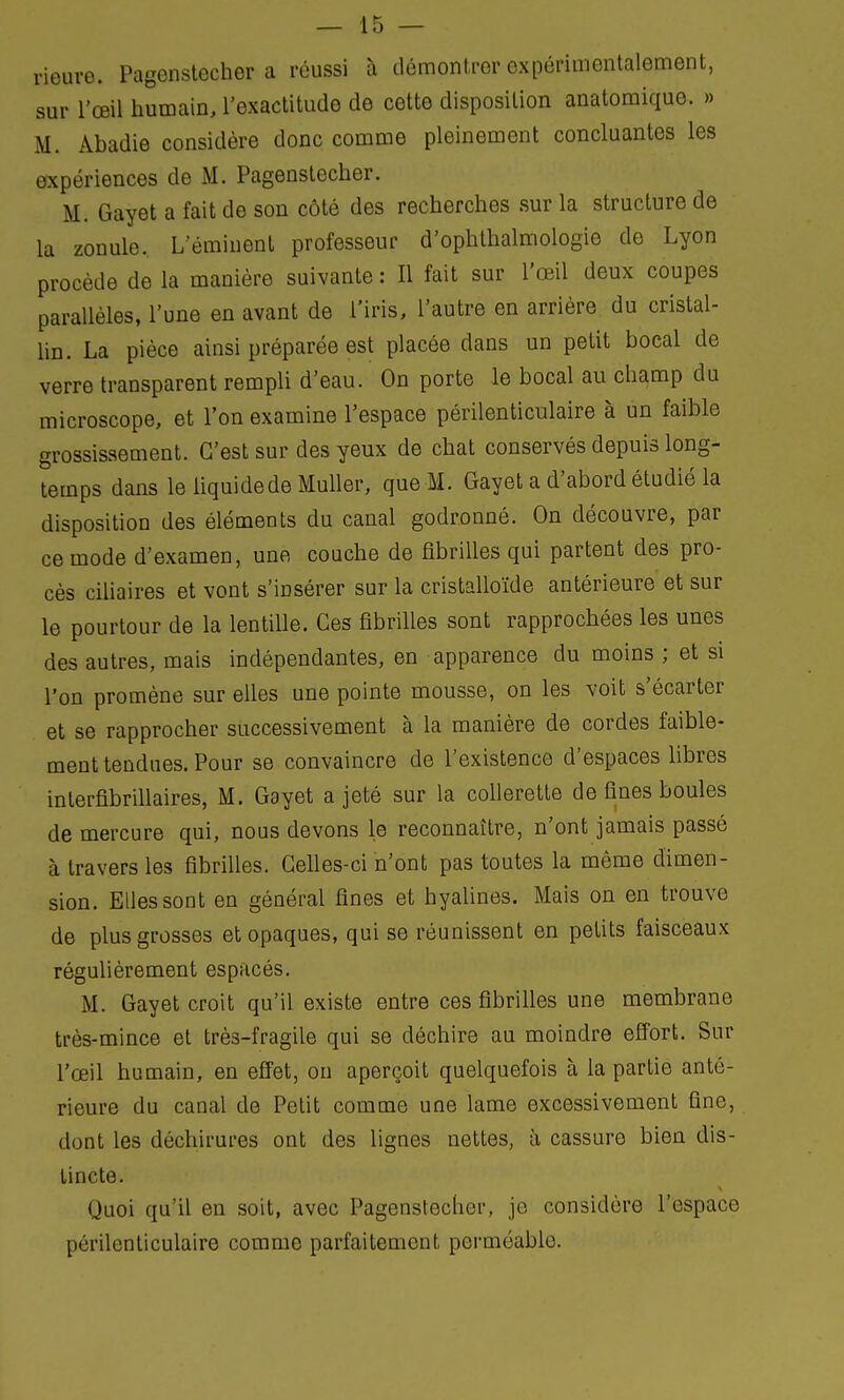 rieure. Pagenstecher a réussi à démontrer expérimentalement, sur l'œil humain, l'exactitude de cette disposition anatomique. » M. Abadie considère donc comme pleinement concluantes les expériences de M. Pagenstecher. M. Gayet a fait de son côté des recherches sur la structure de la zonule. Leminent professeur d'ophthalmologie de Lyon procède de la manière suivante : Il fait sur l'œil deux coupes parallèles, l'une en avant de l'iris, l'autre en arrière du cristal- lin. La pièce ainsi préparée est placée dans un petit bocal de verre transparent rempli d'eau. On porte le bocal au champ du microscope, et l'on examine l'espace périlenticulaire à un faible grossissement. C'est sur des yeux de chat conservés depuis long- temps dans le iiquidede Muller, que M. Gayet a d'abord étudié la disposition des éléments du canal godronné. On découvre, par ce mode d'examen, une couche de fibrilles qui partent des pro- cès ciliaires et vont s'insérer sur la cristalloïde antérieure et sur le pourtour de la lentille. Ces fibrilles sont rapprochées les unes des autres, mais indépendantes, en apparence du moins ; et si l'on promène sur elles une pointe mousse, on les voit s'écarter et se rapprocher successivement à la manière de cordes faible- ment tendues. Pour se convaincre de l'existence d'espaces libres interfibrillaires, M. Gayet a jeté sur la collerette de fines boules de mercure qui, nous devons le reconnaître, n'ont jamais passé à travers les fibrilles. Celles-ci n'ont pas toutes la même dimen- sion. Elles sont en général fines et hyalines. Mais on en trouve de plus grosses et opaques, qui se réunissent en petits faisceaux régulièrement espacés. M. Gayet croit qu'il existe entre ces fibrilles une membrane très-mince et très-fragile qui se déchire au moindre effort. Sur l'œil humain, en effet, on aperçoit quelquefois à la partie anté- rieure du canal de Polit comme une lame excessivement fine, dont les déchirures ont des lignes nettes, à cassure bien dis- tincte. Quoi qu'il en soit, avec Pagenstecher, je considère l'espace périlenticulaire comme parfaitement perméable.