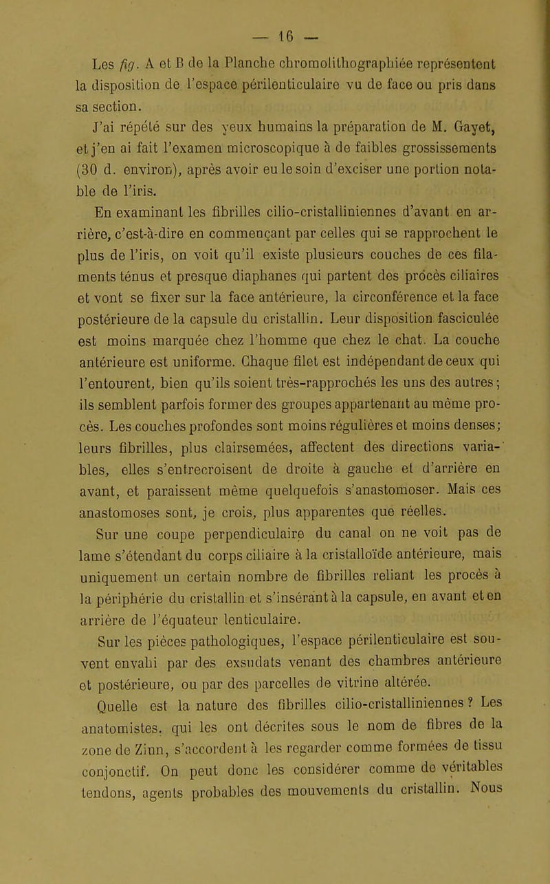 Les fig. A et B de la Planche chromolithographiée représentent la disposition de l'espace pùiïlenticulaire vu de face ou pris dans sa section. J'ai répété sur des yeux humains la préparation de M. Gayot, et j'en ai fait l'examen microscopique à de faibles grossissements (30 d. environ), après avoir eu le soin d'exciser une portion nota- ble de l'iris. En examinant les fibrilles cilio-cristalliniennes d'avant en ar- rière, c'est-à-dire en commençant par celles qui se rapprochent le plus de l'iris, on voit qu'il existe plusieurs couches de ces fila- ments ténus et presque diaphanes qui partent des procès ciliaires et vont se fixer sur la face antérieure, la circonférence et la face postérieure de la capsule du cristallin. Leur disposition fasciculée est moins marquée chez l'homme que chez le chat. La couche antérieure est uniforme. Chaque filet est indépendant de ceux qui l'entourent, bien qu'ils soient très-rapprochés les uns des autres; ils semblent parfois former des groupes appartenant au même pro- cès. Les couches profondes sont moins régulières et moins denses; leurs fibrilles, plus clairsemées, affectent des directions varia-' bles, elles s'entrecroisent de droite à gauche et d'arrière en avant, et paraissent même quelquefois s'anastomoser. Mais ces anastomoses sont, je crois, plus apparentes que réelles. Sur une coupe perpendiculaire du canal on ne voit pas de lame s'étendant du corps ciliaire à la cristalloïde antérieure, mais uniquement un certain nombre de fibrilles reliant les procès à la périphérie du cristallin et s'insérant à la capsule, en avant et en arrière de l'équateur lenticulaire. Sur les pièces pathologiques, l'espace périlenticulaire est sou- vent envahi par des exsudats venant des chambres antérieure et postérieure, ou par des parcelles de vitrine altérée. Quelle est la nature des fibrilles cilio-cristalliniennes ? Les anatomistes. qui les ont décrites sous le nom de fibres de la zone de Zinn, s'accordent à les regarder comme formées de tissu conjonctif. On peut donc les considérer comme de véritables tendons, agents probables des mouvements du cristallin. Nous