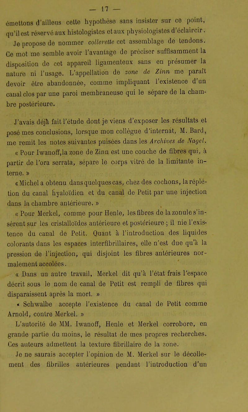 émettons d'ailleus cette hypothèse sans insister sur ce point, qu'il est réservé aux histologistes et aux physiologistes d'éclaircir. Je propose de nommer collerette cet assemblage de tendons. Ce mot me semble avoir l'avantage de préciser suffisamment la disposition de cet appareil ligamenteux sans en présumer la nature ni l'usage. L'appellation de zone de Zinn me paraît devoir être abandonnée, comme impliquant l'existence d'un canal clos par une paroi membraneuse qui le sépare de la cham- bre postérieure. J'avais déjà fait l'étude dont je viens d'exposer les résultats et posé mes conclusions, lorsque mon collègue d'internat, M. Bard, me remit les notes suivantes puisées dans les Archives de Nagel. « Pour Iwanoff,la zone de Zinn est une couche de fibres qui, à partir de l'ora serrata, sépare le corps vitré de la limitante in- terne. » «Michel a obtenu dans quelques cas, chez des cochons, laréplé- tion du canal hyaloïdien et du canal de Petit par une injection dans la chambre antérieure. » «Pour Merkel, comme pour Henle, les fibres de la zonule s'in- sèrent sur les cristalloïdes antérieure et postérieure ; il nie l'exis- tence du canal de Petit. QuaDt à l'introduction des liquides colorants dans les espaces interfibrillaires, elle n'est due qu'à la pression de l'injection, qui disjoint les fibres antérieures nor- malement accolées. « Dans un autre travail, Merkel dit qu'à l'état frais l'espace décrit sous le nom de canal de Petit est rempli de fibres qui disparaissent après la mort. » « Schwalbe accepte l'existence du canal de Petit comme Arnold, contre Merkel. » L'autorité de MM. Iwanoff, Henle et Merkel corrobore, en grande partie du moins, le résultat de mes propres recherches. Ces auteurs admettent la texture fibrillaire de la zone. Je ne saurais accepter l'opinion de M. Merkel sur le décolle- ment des fibrilles antérieures pendant l'introduction d'un