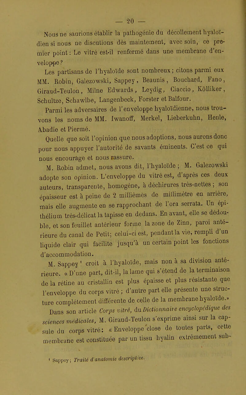 Nous ne saurions établir la pathogénie du décollement hyaloï- diensinous ne discutions dès maintement, avec soin, ce pre- mier point : Le vitré est-il renfermé dans une membrane d'en- veloppe ? Les partisans de l'hyaloïde sont nombreux ; citons parmi eux MM. Robin, Galezowski, Sappey, Beaunis, Bouchard, Fano, Giraud-Teulon, Milne Edwards, Leydig, Ciaccio, Kôlliker, Schultze, Schawlbe, Langenbeck, Forster et Balfour. Parmi les adversaires de l'enveloppe hyaloïdienne, nous trou- vons les noms de MM. Iwanoff, Merkel, Lieberkuhn, ïïenle, Abadie et Piermé. Quelle que soit l'opinion que nous adoptions, nous aurons donc pour nous appuyer l'autorité de savants éminents. C'est ce qui nous encourage et nous rassure. M. Robin admet, nous avons dit, l'hyaloïde ; M. Galezowski adopte son opinion. L'enveloppe du vitré est, d'après ces deux auteurs, transparente, homogène, à déchirures très-nettes ; son épaisseur est à peine de 2 millièmes de millimètre en arrière, mais elle augmente en se rapprochant de l'ora serrata. Un épi- thélium très-délicat la tapisse en dedans. En avant, elle se dédou- ble, et son feuillet antérieur forme la zone de Zinn, paroi anté- rieure du canal de Petit; celui-ci est, pendant la vie, rempli d'un liquide clair qui facilite jusqu'à un certain point les fonctions d'accommodation. M. Sappey ' croit à l'hyaloïde, mais non à sa division anté- rieure. « D'une part, dit-il, la lame qui s'étend de la terminaison de la rétine au cristallin est plus épaisse et plus résistante que l'enveloppe du corps vitré ; d'autre part elle présente une struc- ture complètement différente de celle de la membrane hyaloïde.» Dans son article Corps vitré, du Dictionnaire encyclopédique des sciences médicales, M. Giraud-Teulon s'exprime ainsi sur la cap- sule du corps vitré: « Enveloppe'close de toutes parts, cette membrane est constituée par un tissu hyalin extrêmement sub- • Sappey; Traité d'anatomie descriptive.