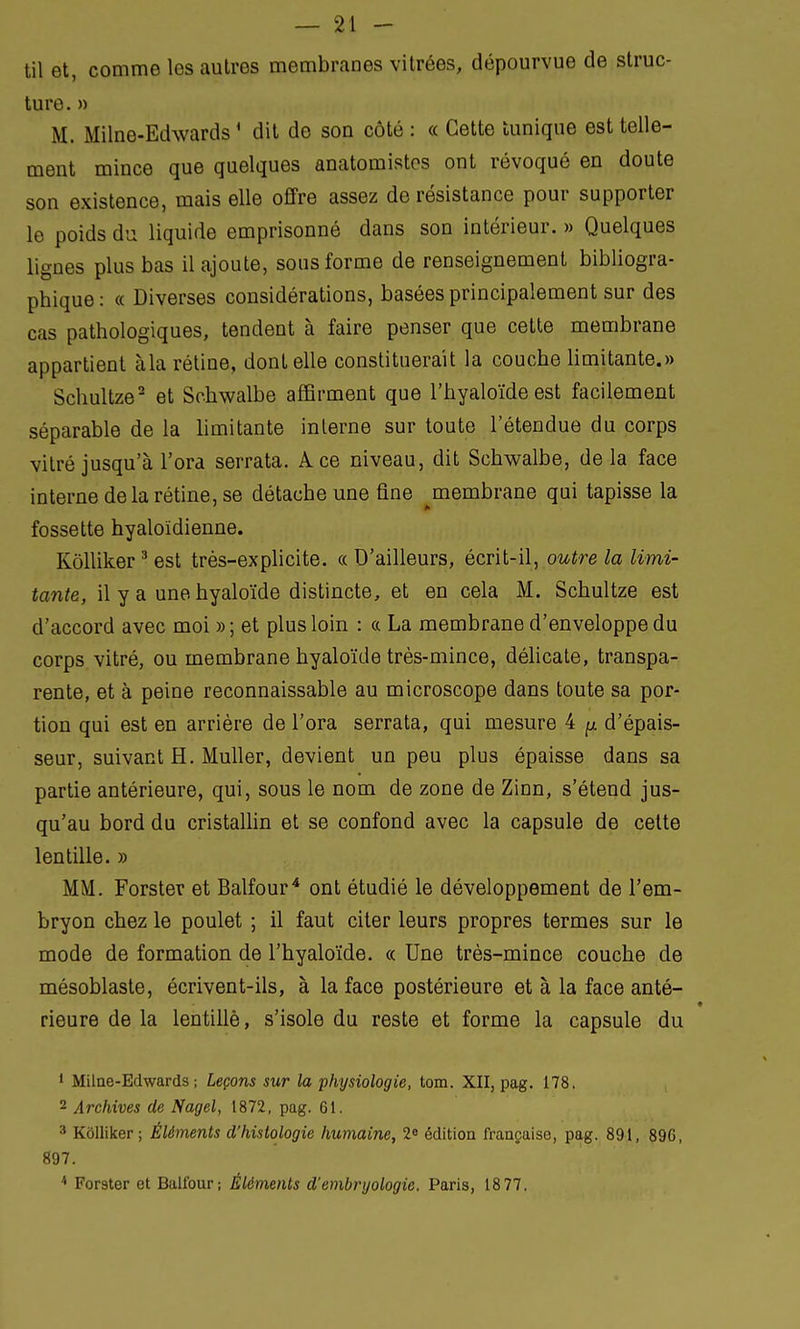 til et, comme les autres membranes vitrées, dépourvue de struc- ture. » M. Milne-Edwards * dit de son côté : « Cette tunique est telle- ment mince que quelques anatomistcs ont révoqué en doute son existence, mais elle offre assez de résistance pour supporter le poids du liquide emprisonné dans son intérieur. » Quelques lignes plus bas il ajoute, sous forme de renseignement bibliogra- phique : « Diverses considérations, basées principalement sur des cas pathologiques, tendent à faire penser que cette membrane appartient àla rétine, dont elle constituerait la couche limitante.» Schultze2 et Schwalbe affirment que l'hyaloïde est facilement séparable de la limitante interne sur toute l'étendue du corps vitré jusqu'à l'ora serrata. A. ce niveau, dit Schwalbe, delà face interne de la rétine, se détache une fine ^membrane qui tapisse la fossette hyaloïdienne. Kôlliker 3 est très-explicite. « D'ailleurs, écrit-il, outre la limi- tante, il y a une hyaloïde distincte, et en cela M. Schultze est d'accord avec moi » ; et plus loin : a La membrane d'enveloppe du corps vitré, ou membrane hyaloïde très-mince, délicate, transpa- rente, et à peine reconnaissable au microscope dans toute sa por- tion qui est en arrière de l'ora serrata, qui mesure 4 ^ d'épais- seur, suivant H. Muller, devient un peu plus épaisse dans sa partie antérieure, qui, sous le nom de zone de Zinn, s'étend jus- qu'au bord du cristallin et se confond avec la capsule de cette lentille. » MM. Forster et Balfour4 ont étudié le développement de l'em- bryon chez le poulet ; il faut citer leurs propres termes sur le mode de formation de l'hyaloïde. « Une très-mince couche de mésoblaste, écrivent-ils, à la face postérieure et à la face anté- rieure de la lentiliè, s'isole du reste et forme la capsule du 1 Milne-Edwards ; Leçons sur la physiologie, tom. XII, pag. 178. 2 Archives de Nagel, 1872, pag. 61. 3 Kôlliker; Éléments d'histologie humaine, 2e édition française, pag. 891, 896, 897. 4 Forster et Balfour; Éléments d'embryologie. Paris, 18 77,