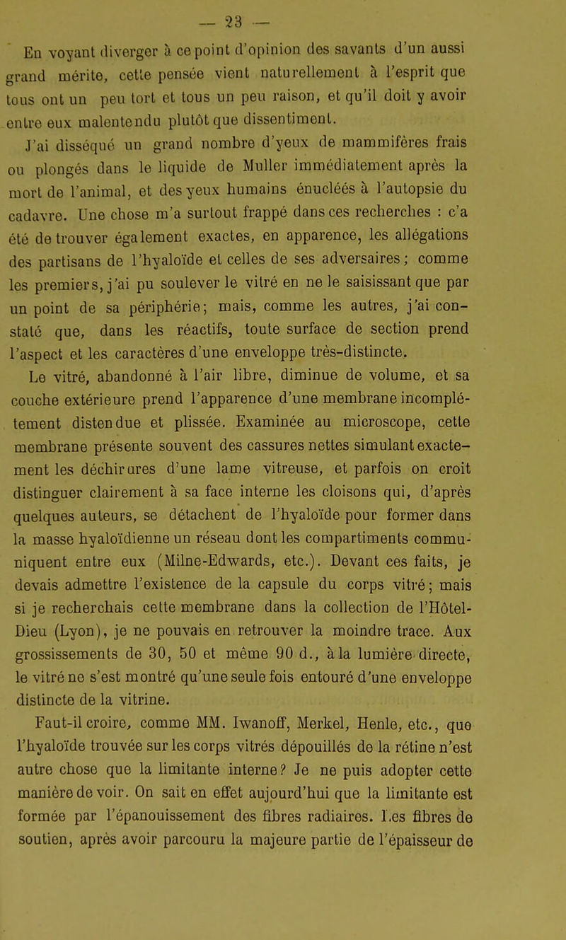 En voyant diverger à ce point d'opinion des savants d'un aussi grand mérite, cette pensée vient naturellement à l'esprit que tous ont un peu tort et tous un peu raison, et qu'il doit y avoir entre eux malentendu plutôt que dissentiment. J'ai disséqué un grand nombre d'yeux de mammifères frais ou plongés dans le liquide de Muller immédiatement après la mort de l'animal, et des yeux humains énucléés à l'autopsie du cadavre. Une chose m'a surtout frappé dans ces recherches : c'a été de trouver également exactes, en apparence, les allégations des partisans de l'hyaloïde et celles de ses adversaires; comme les premiers, j'ai pu soulever le vitré en ne le saisissant que par un point de sa périphérie; mais, comme les autres, j'ai con- staté que, dans les réactifs, toute surface de section prend l'aspect et les caractères d'une enveloppe très-distincte. Le vitré, abandonné à l'air libre, diminue de volume, et sa couche extérieure prend l'apparence d'une membrane incomplè- tement distendue et plissée. Examinée au microscope, cette membrane présente souvent des cassures nettes simulant exacte- ment les déchirures d'une lame vitreuse, et parfois on croit distinguer clairement à sa face interne les cloisons qui, d'après quelques auteurs, se détachent de l'hyaloïde pour former dans la masse hyaloïdienne un réseau dont les compartiments commu- niquent entre eux (Milne-Edwards, etc.). Devant ces faits, je devais admettre l'existence de la capsule du corps vitré ; mais si je recherchais cette membrane dans la collection de l'Hôtel- Dieu (Lyon), je ne pouvais en retrouver la moindre trace. Aux grossissements de 30, 50 et même 90 d., à la lumière directe, le vitré ne s'est montré qu'une seule fois entouré d'une enveloppe distincte de la vitrine. Faut-il croire, comme MM. Iwanoff, Merkel, Henle, etc., que l'hyaloïde trouvée sur les corps vitrés dépouillés de la rétine n'est autre chose que la limitante interne? Je ne puis adopter cette manière de voir. On sait en effet aujourd'hui que la limitante est formée par l'épanouissement des fibres radiaires. Les fibres de soutien, après avoir parcouru la majeure partie de l'épaisseur de