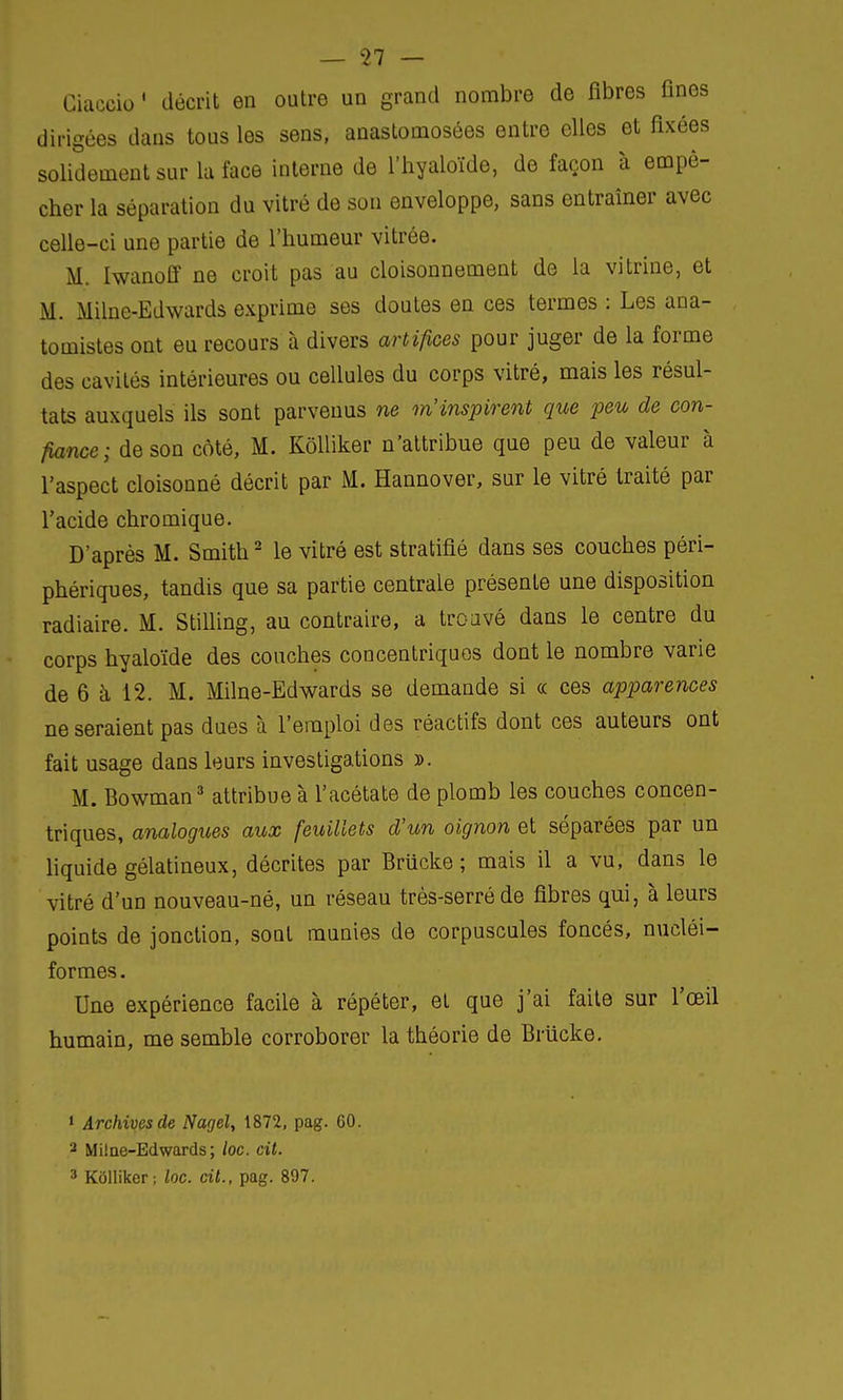 Ciaceio ' décrit en outre ud grand nombre de fibres fines dirigées dans tous les sens, anastomosées entre elles et fixées solidement sur la face interne de l'hyaloïde, de façon à empê- cher la séparation du vitré de son enveloppe, sans entraîner avec celle-ci une partie de l'humeur vitrée. M. Iwanoff ne croit pas au cloisonnement de la vitrine, et M. Milne-Edwards exprime ses doutes en ces termes : Les ana- tomistes ont eu recours à divers artifices pour juger de la forme des cavités intérieures ou cellules du corps vitré, mais les résul- tats auxquels ils sont parvenus ne m'inspirent que peu de con- fiance; de son côté, M. Kôlliker n'attribue que peu de valeur à l'aspect cloisonné décrit par M. Hannover, sur le vitré traité par l'acide chromique. D'après M. Smith2 le vitré est stratifié dans ses couches péri- phériques, tandis que sa partie centrale présente une disposition radiaire. M. Stilling, au contraire, a troavé dans le centre du corps hyaloïde des couches concentriques dont le nombre varie de 6 à 12. M. Milne-Edwards se demande si ce ces apparences ne seraient pas dues à l'emploi des réactifs dont ces auteurs ont fait usage dans leurs investigations ». M. Bowman3 attribue à l'acétate de plomb les couches concen- triques, analogues aux feuillets d'un oignon et séparées par un liquide gélatineux, décrites par Briicke ; mais il a vu, dans le vitré d'un nouveau-né, un réseau très-serré de fibres qui, à leurs points de jonction, sont munies de corpuscules foncés, nucléi- formes. Une expérience facile à répéter, et que j'ai faite sur l'œil humain, me semble corroborer la théorie de Briicke. 1 Archives de Nagel, 1872, pag. 60. 3 Milne-Edwards; loc. cit. 3 Kôlliker ; loc. cit., pag. 897.