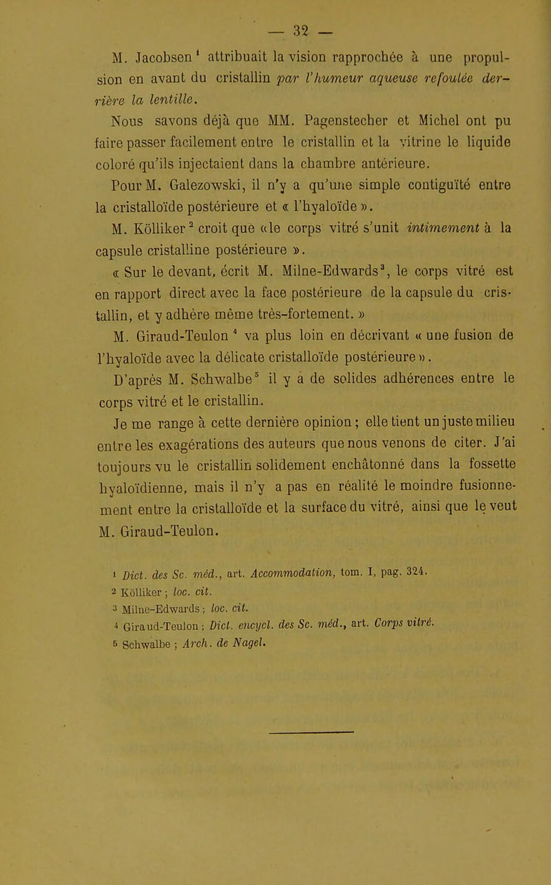 M. Jacobsen 1 attribuait la vision rapprochée à une propul- sion en avant du cristallin par l'humeur aqueuse refoulée der- rière la lentille. Nous savons déjà que MM. Pagenstecher et Michel ont pu faire passer facilement entre le cristallin et la vitrine le liquide coloré qu'ils injectaient dans la chambre antérieure. Pour M. Galezowski, il n'y a qu'une simple contiguïté entre la cristalloïde postérieure et « l'hyaloïde». M. Kôlliker2 croit que «le corps vitré s'unit intimement à la capsule cristalline postérieure ». ce Sur le devant, écrit M. Milne-Edwards3, le corps vitré est en rapport direct avec la face postérieure de la capsule du cris- tallin, et y adhère même très-fortement. » M. Giraud-Teulon 4 va plus loin en décrivant « une fusion de l'hyaloïde avec la délicate cristalloïde postérieure ». D'après M. Schwalbe5 il y a de solides adhérences entre le corps vitré et le cristallin. Je me range à cette dernière opinion ; elle tient un juste milieu entre les exagérations des auteurs que nous venons de citer. J'ai toujours vu le cristallin solidement enchâtonné dans la fossette hyaloïdienne, mais il n'y a pas en réalité le moindre fusionne- ment entre la cristalloïde et la surface du vitré, ainsi que le veut M. Giraud-Teulon. 1 Dict. des Se. méd., art. Accommodation, tom. I, pag. 324. 2 Kôlliker ; loc. cit. 3 Milne-Edwards ; loc. cit. * Giraud-Teulon ; Dicl. encycl. des Se. méd., art. Corps vitré. 6 Schwalbe ; Arch. de Nagel.