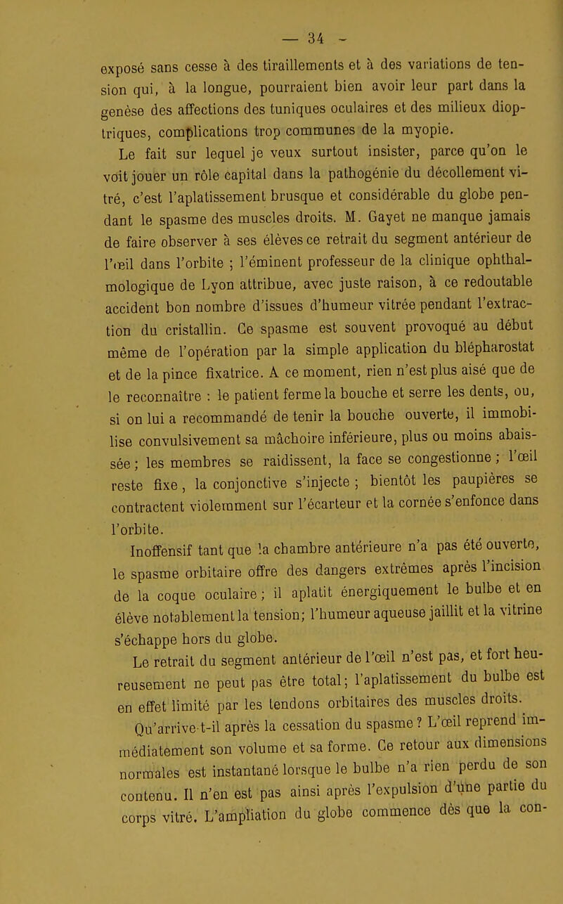 exposé sans cesse à des tiraillements et à des variations de ten- sion qui, à la longue, pourraient bien avoir leur part dans la genèse des affections des tuniques oculaires et des milieux diop- triques, complications trop communes de la myopie. Le fait sur lequel je veux surtout insister, parce qu'on le voit jouer un rôle capital dans la pathogénie du décollement vi- tré, c'est l'aplatissement brusque et considérable du globe pen- dant le spasme des muscles droits. M. Gayet ne manque jamais de faire observer à ses élèves ce retrait du segment antérieur de l'œil dans l'orbite ; réminent professeur de la clinique ophtal- mologique de Lyon attribue, avec juste raison, à ce redoutable accident bon nombre d'issues d'humeur vitrée pendant l'extrac- tion du cristallin. Ce spasme est souvent provoqué au début même de l'opération par la simple application du blépharostat et de la pince fixatrice. A ce moment, rien n'est plus aisé que de le reconnaître : le patient ferme la bouche et serre les dents, ou, si on lui a recommandé de tenir la bouche ouverte, il immobi- lise convulsivement sa mâchoire inférieure, plus ou moins abais- sée; les membres se raidissent, la face se congestionne; l'œil reste fixe, la conjonctive s'injecte ; bientôt les paupières se contractent violemment sur l'écarteur et la cornée s'enfonce dans l'orbite. Inoffensif tant que la chambre antérieure n'a pas été ouverte, le spasme orbitaire offre des dangers extrêmes après l'incision de la coque oculaire; il aplatit énergiquement le bulbe et en élève notablement la tension; l'humeur aqueuse jaillit et la vitrine s'échappe hors du globe. Le retrait du segment antérieur de l'œil n'est pas, et fort heu- reusement ne peut pas être total; l'aplatissement du bulbe est en effet limité par les tendons orbitaires des muscles droits. Qu'arrive t-il après la cessation du spasme ? L'œil reprend im- médiatement son volume et sa forme. Ce retour aux dimensions normales est instantané lorsque le bulbe n'a rien perdu de son contenu. Il n'en est pas ainsi après l'expulsion d'Une partie du corps vitré. L'ampliation du globe commence dès que la con-