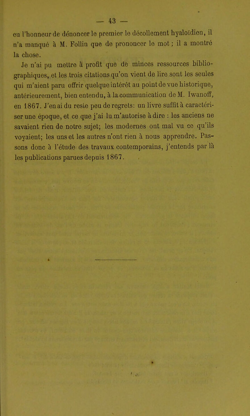 eu l'honneur de dénoncer le premier le décollement hyaloïdien, il n'a manqué à M. Follin que de prononcer le mot ; il a montré la chose. Je n'ai pu mettre à profit que de minces ressources biblio- graphiques, et les trois citations qu'on vient de lire sont les seules qui m'aient paru offrir quelque intérêt au point de vue historique, antérieurement, bien entendu, à la communication de M. Iwanoff, en 1867. J'en ai du reste peu de regrets: un livre suffit à caractéri- ser une époque, et ce que j'ai lu m'autorise à dire : les anciens ne savaient rien de notre sujet; les modernes ont mal vu ce qu'ils voyaient; les uns et les autres n'ont rien à nous apprendre. Pas- sons donc à l'étude des travaux contemporains, j'entends par là les publications parues depuis 1867.