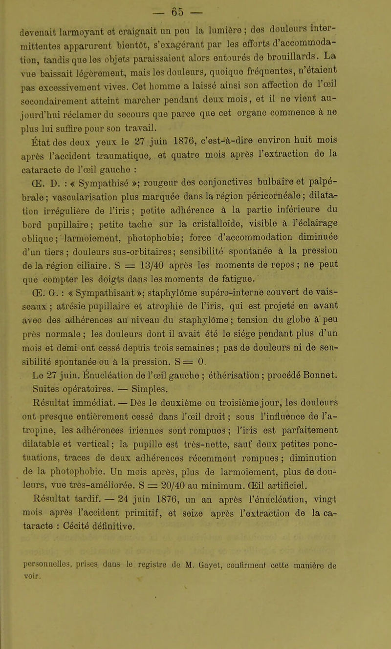 devenait larmoyant et craignait un peu la lumière ; des douleurs inter- mittentes apparurent bientôt, s'exagérant par les efforts d'accommoda- tion, tandis que les objets paraissaient alors entourés de brouillards. La vue baissait légèrement, mais les douleurs, quoique fréquentes, n'étaient pas excessivement vives. Cet homme a laissé ainsi son affection de l'œil secondairement atteint marcher pendant deux mois, et il ne vient au- jourd'hui réclamer du secours que parce que cet organe commence à ne plus lui suffire pour son travail. État des deux yeux le 27 juin 1876, c'est-à-dire environ huit mois après l'accident traumatique, et quatre mois après l'extraction de la cataracte de l'œil gauche : CE. D. : « Sympathisé »; rougeur des conjonctives bulbaire et palpé- brale; vascularisation plus marquée dans la région péricornéale ; dilata- tion irrégulière de l'iris ; petite adhérence à la partie inférieure du bord pupillaire; petite tache sur la cristalloïde, visible à l'éclairage oblique; larmoiement, photophobie; force d'accommodation diminuée d'un tiers; douleurs sus-orbitaires; sensibilité spontanée à la pression de la région ciliaire. S = 13/40 après les moments de repos ; ne peut que compter les doigts dans les moments de fatigue. Œ. G. : « Sympathisant »; staphylôme supéro-interne couvert de vais- seaux ; atrésie pupillaire et atrophie de l'iris, qui est projeté en avant avec des adhérences au niveau du staphylôme ; tension du globe à peu près normale ; les douleurs dont il avait été le siège pendant plus d'un mois et demi ont cessé depuis trois semaines ; pas de douleurs ni de sen- sibilité spontanée ou à la pression. S = 0. Le 27 juin. Énucléation de l'œil gauche ; éthérisation ; procédé Bonnet. Suites opératoires. — Simples. Résultat immédiat. — Dès le deuxième ou troisième jour, les douleurs ont presque entièrement cessé dans l'œil droit ; sous l'influence de l'a- tropine, les adhérences iriennes sont rompues ; l'iris est parfaitement dilatable et vertical ; la pupille est très-nette, sauf deux petites ponc- tuations, traces de deux adhérences récemment rompues ; diminution de la photophobie. Un mois après, plus de larmoiement, plus de dou- leurs, vue très-améliorée. S = 20/40 au minimum. Œil artificiel. Résultat tardif. — 24 juin 1876, un an après l'énucléation, vingt mois après l'accident primitif, et seize après l'extraction de la ca- taracte : Cécité définitive. personnelles, prises duus le registre de M. Guyet, confirment cette manière de voir.