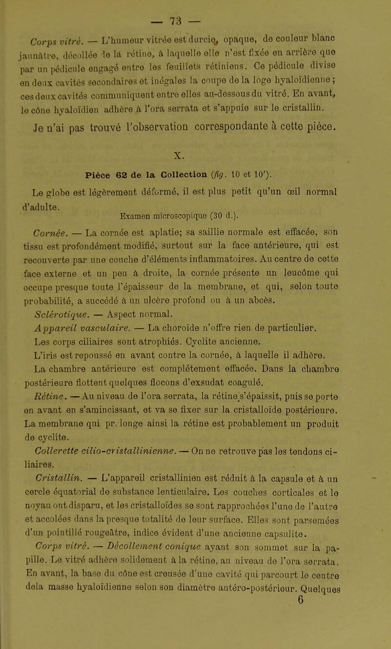 Corps vitré. — L'humeur vitrée est durcie,, opaque, de couleur blanc jaunâtre, décollée le la rétine, à laquelle elle n'est fixée en arrière que par un pédicule engagé entre les feuillets rétiniens. Ce pédicule divise en deux cavités secondaires et inégales la coupe de la loge hyaloïdienne ; ces deux cavités communiquent entre elles au-dessous du vitré. En avant, le cône hyaloïdien adhère à l'ora serrata et s'appuie sur le cristallin. Je n'ai pas trouvé l'observation correspondante à cette pièce. X. Pièce 62 de la Collection (fig. 10 et 10')- Le globe est légèrement déformé, il est plus petit qu'un œil normal d'adulte. Examen microscopique (30 d.). Cornée. — La cornée est aplatie; sa saillie normale est effacée, son tissu est profondément modifié, surtout sur la face antérieure, qui est recouverte par une couche d'éléments inflammatoires. Au centre de cette face externe et un peu à droite, la cornée présente un leucôme qui occupe presque toute l'épaisseur de la membrane, et qui, selon toute probabilité, a succédé à un ulcère profond ou à un abcès. Sclérotique. — Aspect normal. Appareil vasculaire. — La choroïde n'offre rien de particulier. Les corps ciliaires sont atrophiés. Cyclite ancienne. L'iris est repoussé en avant contre la cornée, à laquelle il adhère. La chambre antérieure est complètement effacée. Dans la chambre postérieure flottent quelques flocons d'exsudat coagulé. Rétine. —Au niveau de l'ora serrata, la rétine^s'épaissit, puis se porte en avant en s'amincissant, et va se fixer sur la cristalloïde postérieure. La membrane qui prolonge ainsi la rétine est probablement un produit de cyclite. Collerette cilio-cristallinienne. — On ne retrouve pas les tendons ci- liaires. Cristallin. — L'appareil cristallinien est réduit à la capsule et à un cercle équatorial de substance lenticulaire. Les couches corticales et le noyau ont disparu, et les cristalloïdes se sont rapprochées l'une de l'autre et accolées dans la presque totalité de leur surface. Elles sont parsemées d'un pointillé rougeâtre, indice évident d'une ancienne capsulite. Corps vitré. — Décollement conique ayant son sommet sur la pa- pille. Le vitré adhère solidement à la rétine, au niveau de l'ora serrata. En avant, la base du cône est creusée d'une cavité qui parcourt le centre delà masse hyaloïdienne selon son diamètre antéro-postérieur. Quelques 6