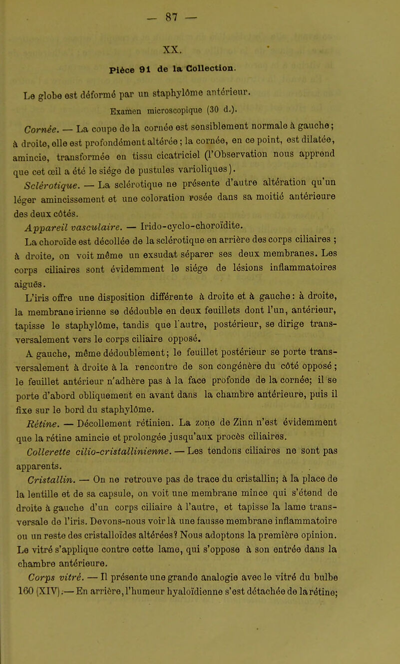 XX. Pièce 91 de la Collection. Le globe est déformé par un staphylôme antérieur. Examen microscopique (30 d.). Cornée. — La coupe de la cornée est sensiblement normale à gauche; à droite, elle est profondément altérée ; la cornée, en ce point, est dilatée, amincie, transformée en tissu cicatriciel (l'Observation nous apprend que cet œil a été le siège de pustules varioliques ). Sclérotique. — La sclérotique ne présente d'autre altération qu'un léger amincissement et une coloration rosée dans sa moitié antérieure des deux côtés. Appareil vasculaire. — Irido-cyclo-choroïdite. La choroïde est décollée de la sclérotique en arrière des corps ciliaires ; à droite, on voit même un exsudât séparer ses deux membranes. Les corps ciliaires sont évidemment le siège de lésions inflammatoires aiguës. L'iris offre une disposition différente à droite et à gauche : à droite, la membrane irienne se dédouble en deux feuillets dont l'un, antérieur, tapisse le staphylôme, tandis que l'autre, postérieur, se dirige trans- versalement vers le corps ciliaire opposé. A gauche, même dédoublement ; le feuillet postérieur se porte trans- versalement à droite à la rencontre de son congénère du côté opposé ; le feuillet antérieur n'adhère pas à la face profonde de la cornée; il se porte d'abord obliquement en avant dans la chambre antérieure, puis il fixe sur le bord du staphylôme. Rétine. — Décollement rétinien. La zone de Zinn n'est évidemment que la rétine amincie et prolongée jusqu'aux procès ciliaires. Collerette cilio-cristallinienne. — Les tendons ciliaires ne sont pas apparents. Cristallin. — On ne retrouve pas de trace du cristallin; à la place de la lentille et de sa capsule, on voit une membrane mince qui s'étend de droite à gauche d'un corps ciliaire à l'autre, et tapisse la lame trans- versale de l'iris. Devons-nous voir là une fausse membrane inflammatoire ou un reste des cristalloïdes altérées? Nous adoptons la première opinion. Le vitré s'applique contre cette lame, qui s'oppose à son entrée dans la chambre antérieure. Corps vitré. — Il présente une grande analogie avec le vitré du bulbe 160 (XIV);—En arrière, l'humeur hyaloïdienne s'est détachée de la rétine;