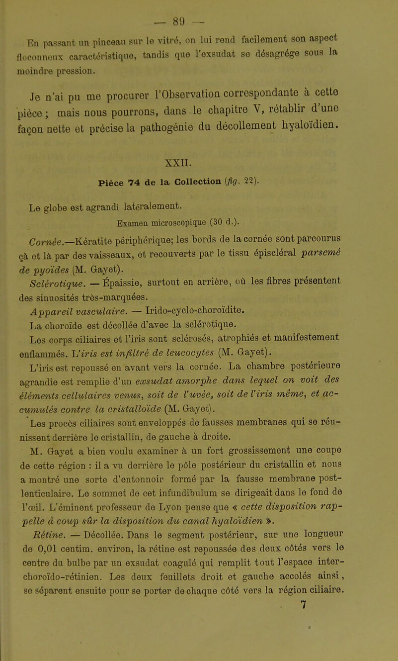 En passant un pinceau sur le vitré, on lui rend facilement son aspect floconneux caractéristique, tandis que l'exsudat se désagrège sous la moindre pression. Je n'ai pu me procurer l'Observation correspondante à cette pièce ; mais nous pourrons, dans le chapitre V, rétablir d'une façon nette et précisela pathogénie du décollement hyaloïdien. XXII. Pièce 74 de la Collection (fig. 22). Le globe est agrandi latéralement. Examen microscopique (30 d.). Cornée.—Kératite périphérique; les bords de la cornée sont parcourus çà et là par des vaisseaux, et recouverts par le tissu épiscléral parsemé de pyoïdes (M. Gayet). Sclérotique. — Épaissie, surtout en arrière, où les fibres présentent des sinuosités très-marquées. Appareil vasculaire. — Irido-cyclo-choroïdite. La choroïde est décollée d'avec la sclérotique. Les corps ciliaires et l'iris sont sclérosés, atrophiés et manifestement enflammés. L'iris est infiltré de leucocytes (M. Gayet). L'iris est repoussé en avant vers la cornée. La chambre postérieure agrandie est remplie d'un exsudât amorphe dans lequel on voit des éléments cellulaires venus, soit de l'uvèe, soit de l'iris même, et ac- cumulés contre la cristalloïde (M. Gayet). Les procès ciliaires sont enveloppés de fausses membranes qui se réu- nissent derrière le cristallin, de gauche à droite. M. Gayet a bien voulu examiner à un fort grossissement une coupe de cette région : il a vu derrière le pôle postérieur du cristallin et nous a montré une sorte d'entonnoir formé par la fausse membrane post- lenticulaire. Le sommet de cet infundibulum se dirigeait dans le fond de l'œil. L'éminent professeur de Lyon pense que « cette disposition rap- pelle à coup sûr la disposition du canal hyaloïdien ». Rétine. — Décollée. Dans le segment postérieur, sur une longueur de 0,01 centim. environ, la rétine est repoussée des deux côtés vers le centre du bulbe par un exsudât coagulé qui remplit tout l'espace inter- choroïdo-rétinien. Les deux feuillets droit et gauche accolés ainsi, se séparent ensuite pour se porter de chaque côté vers la région ciliaire. 7 a