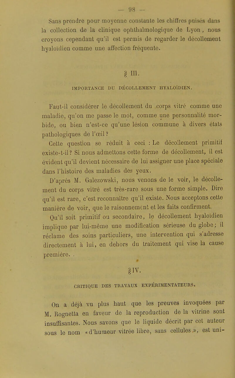 Sans prendre pour moyenne constante les chiffres puisés dans la collection de la clinique ophthalmologique de Lyon , nous croyons cependant qu'il est permis de regarder le décollement hyaloïdien comme une affection fréquente. 3 m. IMPORTANCE DU DÉCOLLEMENT HYALOÏDIEN. Faut-il considérer le décollement du corps vitré comme une maladie, qu'on me passe le mot, comme une personnalité mor- bide, ou bien n'est-ce qu'une lésion commune à divers états pathologiques de l'œil ? Cette question se réduit à ceci : Le décollement primitif existe-t-il? Si nous admettons cette forme de décollement, il est évident qu'il devient nécessaire de lui assigner une place spéciale dans l'histoire des maladies des yeux. D'après M. Galezowski, nous venons de le voir, le décolle- ment du corps vitré est très-rare sous une forme simple. Dire qu'il est rare, c'est reconnaître qu'il existe. Nous acceptons cette manière de voir, que le raisonnement et les faits confirment. Qu'il soit primitif ou secondaire, le décollement hyaloïdien implique par lui-même une modification sérieuse du globe; il réclame des soins particuliers, une intervention qui s'adresse directement à lui, en dehors du traitement qui vise la cause première. . §IV. CRITIQUE DES TRAVAUX EXPERIMENTATEURS. On a déjà vu plus haut que les preuves invoquées par M. Rognetta en faveur de la reproduction de la vitrine sont insuffisantes. Nous savons que le liquide décrit par cet auteur sous le nom « d'humeur vitrée libre, sans cellules,», est uni-