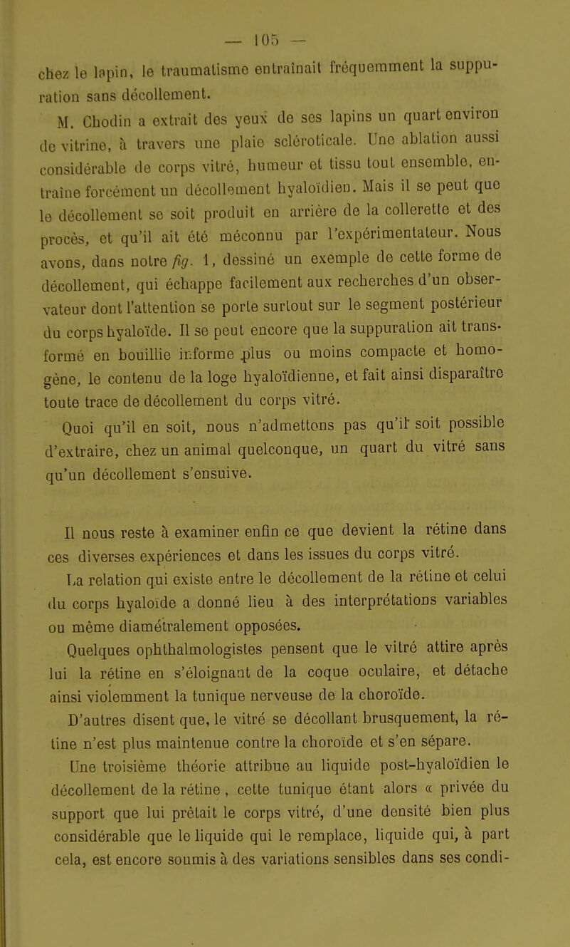 chez le lapin, le traumatisme entraînait fréquemment la suppu- ration sans décollement. M. Chodin a extrait des yeux de ses lapins un quart environ de vitrine, à travers une plaie scléroticale. Une ablation aussi considérable de corps vitré, humeur et tissu tout ensemble, en- traine forcément un décollement hyaloïdien. Mais il se peut que le décollement se soit produit en arrière de la collerette et des procès, et qu'il ait été méconnu par l'expérimentateur. Nous avons, dans notre fig. 1, dessiné un exemple de cette forme de décollement, qui échappe facilement aux recherches d'un obser- vateur dont l'attention se porte surtout sur le segment postérieur du corps hyaloïde. Il se peut encore que la suppuration ait trans- formé en bouillie informe plus ou moins compacte et homo- gène, le contenu de la loge hyaloïdienne, et fait ainsi disparaître toute trace de décollement du corps vitré. Quoi qu'il en soit, nous n'admettons pas qu'if soit possible d'extraire, chez un animal quelconque, un quart du vitré sans qu'un décollement s'ensuive. Il nous reste à examiner enfin ce que devient la rétine dans ces diverses expériences et dans les issues du corps vitré. La relation qui existe entre le décollement de la rétine et celui du corps hyaloïde a donné lieu à des interprétations variables ou même diamétralement opposées. Quelques ophtalmologistes pensent que le vitré attire après lui la rétine en s'éloignant de la coque oculaire, et détache ainsi violemment la tunique nerveuse de la choroïde. D'autres disent que, le vitré se décollant brusquement, la ré- tine n'est plus maintenue contre la choroïde et s'en sépare. Une troisième théorie attribue au liquide post-hyaloïdien le décollement de la rétine, cette tunique étant alors « privée du support que lui prêtait le corps vitré, d'une densité bien plus considérable que le liquide qui le remplace, liquide qui, à part cela, est encore soumis à des variations sensibles dans ses condi-