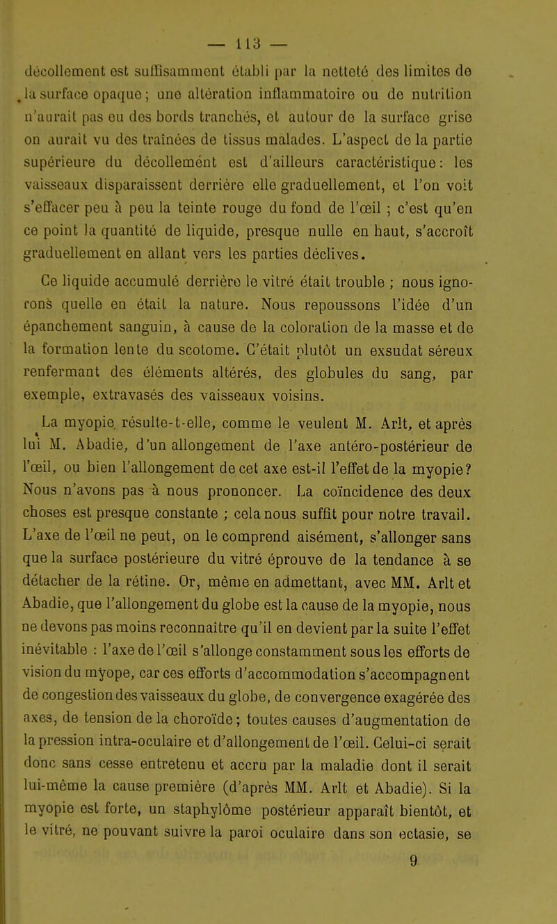 décollement est suffisamment établi par la netteté des limites de la surface opaque ; une altération inflammatoire ou de nutrition n'aurait pas eu des bords trancbés, et autour de la surface grise on aurait vu des traînées de tissus malades. L'aspect de la partie supérieure du décollemént est d'ailleurs caractéristique: les vaisseaux disparaissent derrière elle graduellement, et l'on voit s'effacer peu à peu la teinte rouge du fond de l'œil ; c'est qu'en ce point la quantité de liquide, presque nulle en haut, s'accroît graduellement en allant vers les parties déclives. Ce liquide accumulé derrière le vitré était trouble ; nous igno- rons quelle en était la nature. Nous repoussons l'idée d'un épanchement sanguin, à cause de la coloration de la masse et de la formation lente du scotome. C'était plutôt un exsudât séreux renfermant des éléments altérés, des globules du sang, par exemple, extravasés des vaisseaux voisins. La myopie résulte-t-elle, comme le veulent M. Arlt, et après lui M. Abadie, d'un allongement de l'axe antéro-postérieur de l'œil, ou bien l'allongement de cet axe est-il l'effet de la myopie? Nous n'avons pas à nous prononcer. La coïncidence des deux choses est presque constante ; cela nous suffit pour notre travail. L'axe de l'œil ne peut, on le comprend aisément, s'allonger sans que la surface postérieure du vitré éprouve de la tendance à se détacher de la rétine. Or, même en admettant, avec MM. Arlt et Abadie, que l'allongement du globe est la cause de la myopie, nous ne devons pas moins reconnaître qu'il en devient par la suite l'effet inévitable : l'axe de l'œil s'allonge constamment sous les efforts de vision du myope, car ces efforts d'accommodation s'accompagnent de congestion des vaisseaux du globe, de convergence exagérée des axes, de tension de la choroïde; toutes causes d'augmentation de la pression intra-oculaire et d'allongement de l'œil. Celui-ci serait donc sans cesse entretenu et accru par la maladie dont il serait lui-même la cause première (d'après MM. Arlt et Abadie). Si la myopie est forte, un staphylôme postérieur apparaît bientôt, et le vitré, ne pouvant suivre la paroi oculaire dans son ectasie, se 9
